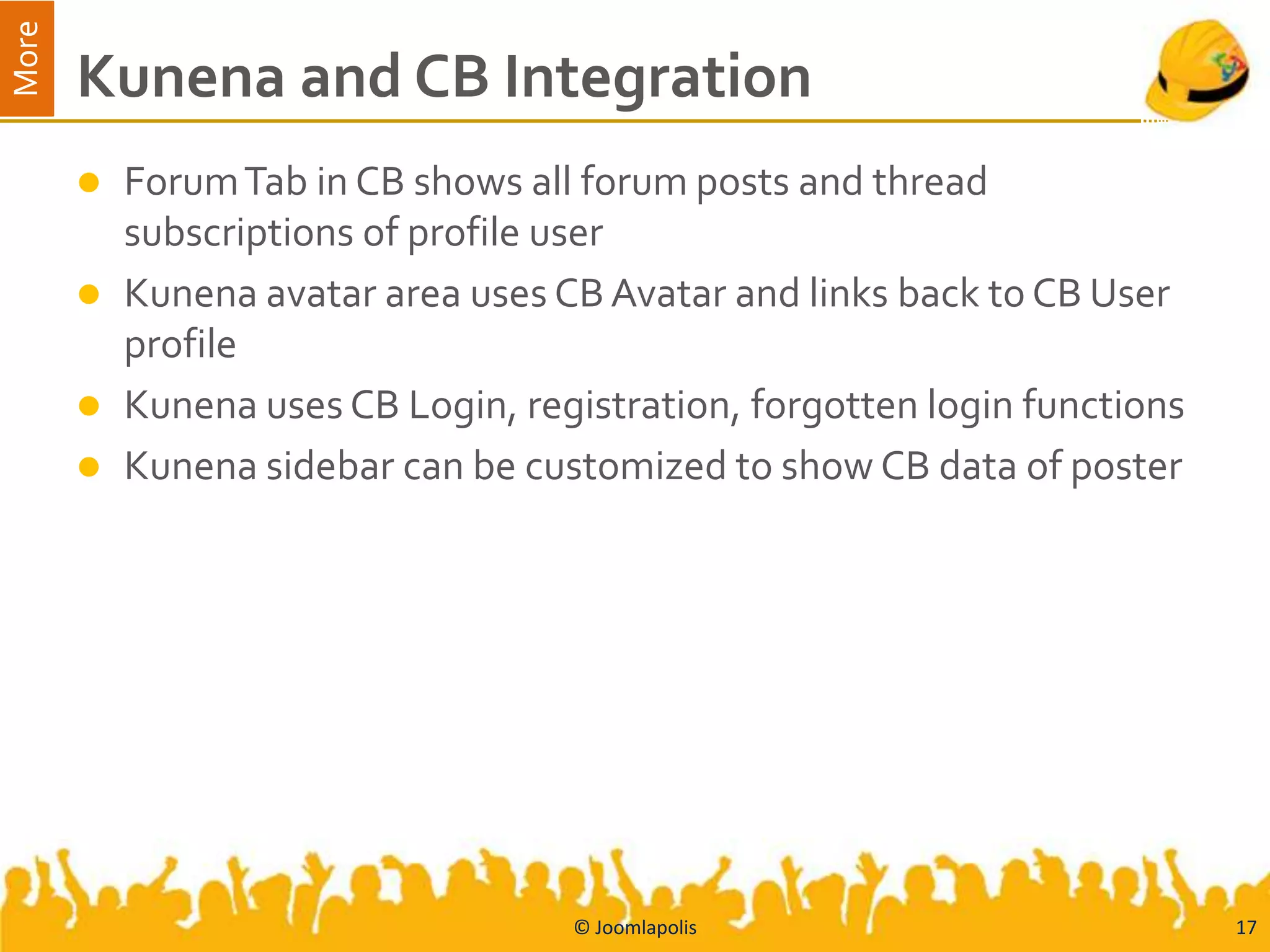 More
       Kunena and CB Integration
          Forum Tab in CB shows all forum posts and thread
           subscriptions of profile user
          Kunena avatar area uses CB Avatar and links back to CB User
           profile
          Kunena uses CB Login, registration, forgotten login functions
          Kunena sidebar can be customized to show CB data of poster




                                    © Joomlapolis                          17
 