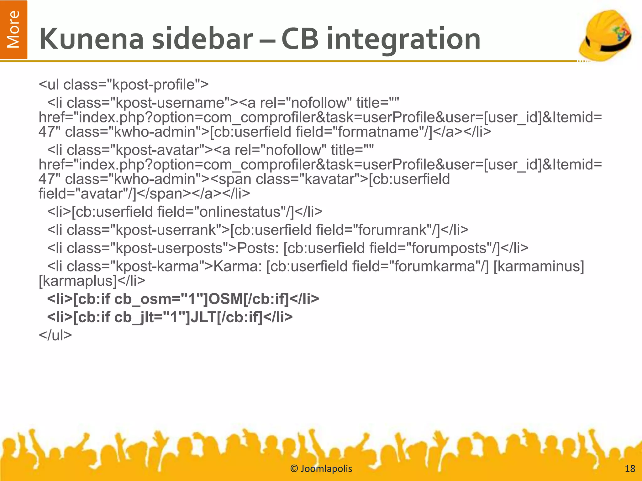 More
       Kunena sidebar – CB integration
       <ul class="kpost-profile">
         <li class="kpost-username"><a rel="nofollow" title=""
       href="index.php?option=com_comprofiler&task=userProfile&user=[user_id]&Itemid=
       47" class="kwho-admin">[cb:userfield field="formatname"/]</a></li>
         <li class="kpost-avatar"><a rel="nofollow" title=""
       href="index.php?option=com_comprofiler&task=userProfile&user=[user_id]&Itemid=
       47" class="kwho-admin"><span class="kavatar">[cb:userfield
       field="avatar"/]</span></a></li>
         <li>[cb:userfield field="onlinestatus"/]</li>
         <li class="kpost-userrank">[cb:userfield field="forumrank"/]</li>
         <li class="kpost-userposts">Posts: [cb:userfield field="forumposts"/]</li>
         <li class="kpost-karma">Karma: [cb:userfield field="forumkarma"/] [karmaminus]
       [karmaplus]</li>
         <li>[cb:if cb_osm="1"]OSM[/cb:if]</li>
         <li>[cb:if cb_jlt="1"]JLT[/cb:if]</li>
       </ul>




                                          © Joomlapolis                                   18
 