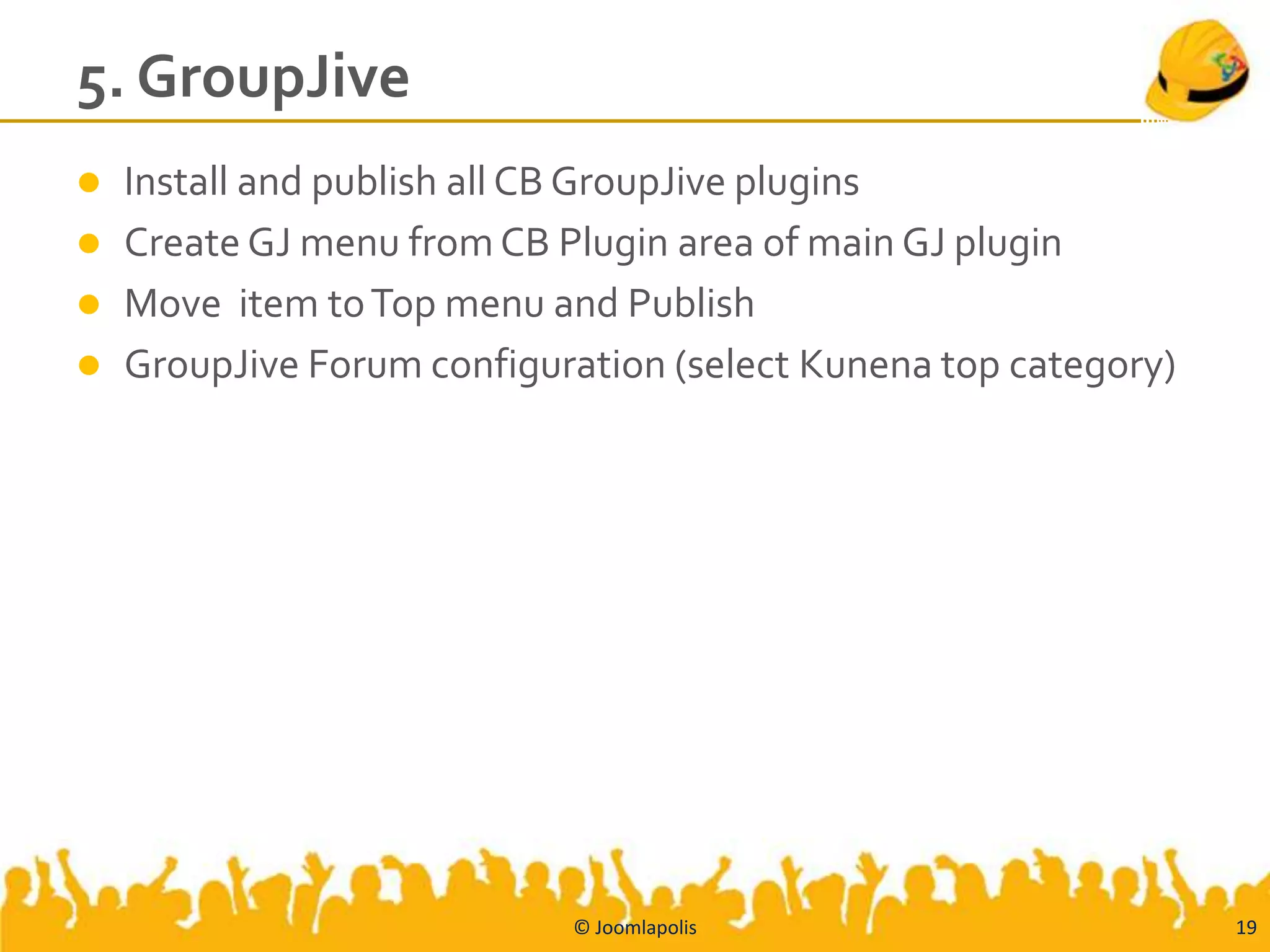 5. GroupJive
   Install and publish all CB GroupJive plugins
   Create GJ menu from CB Plugin area of main GJ plugin
   Move item to Top menu and Publish
   GroupJive Forum configuration (select Kunena top category)




                            © Joomlapolis                        19
 