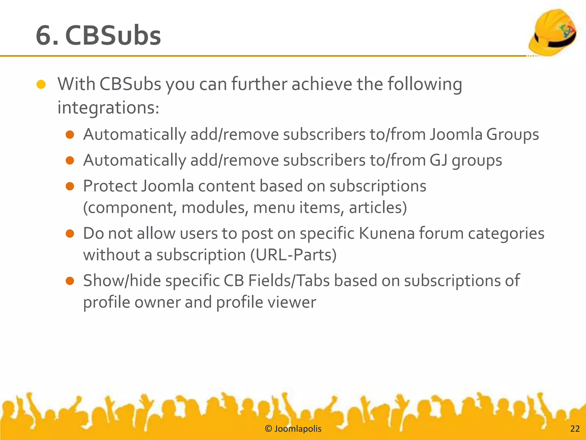 6. CBSubs
   With CBSubs you can further achieve the following
    integrations:
       Automatically add/remove subscribers to/from Joomla Groups
       Automatically add/remove subscribers to/from GJ groups
       Protect Joomla content based on subscriptions
        (component, modules, menu items, articles)
       Do not allow users to post on specific Kunena forum categories
        without a subscription (URL-Parts)
       Show/hide specific CB Fields/Tabs based on subscriptions of
        profile owner and profile viewer




                                © Joomlapolis                            22
 