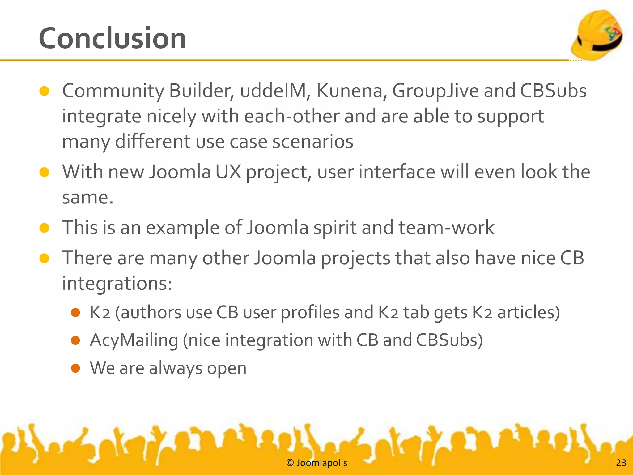 Conclusion
   Community Builder, uddeIM, Kunena, GroupJive and CBSubs
    integrate nicely with each-other and are able to support
    many different use case scenarios
   With new Joomla UX project, user interface will even look the
    same.
   This is an example of Joomla spirit and team-work
   There are many other Joomla projects that also have nice CB
    integrations:
     K2 (authors use CB user profiles and K2 tab gets K2 articles)
     AcyMailing (nice integration with CB and CBSubs)
     We are always open




                               © Joomlapolis                          23
 