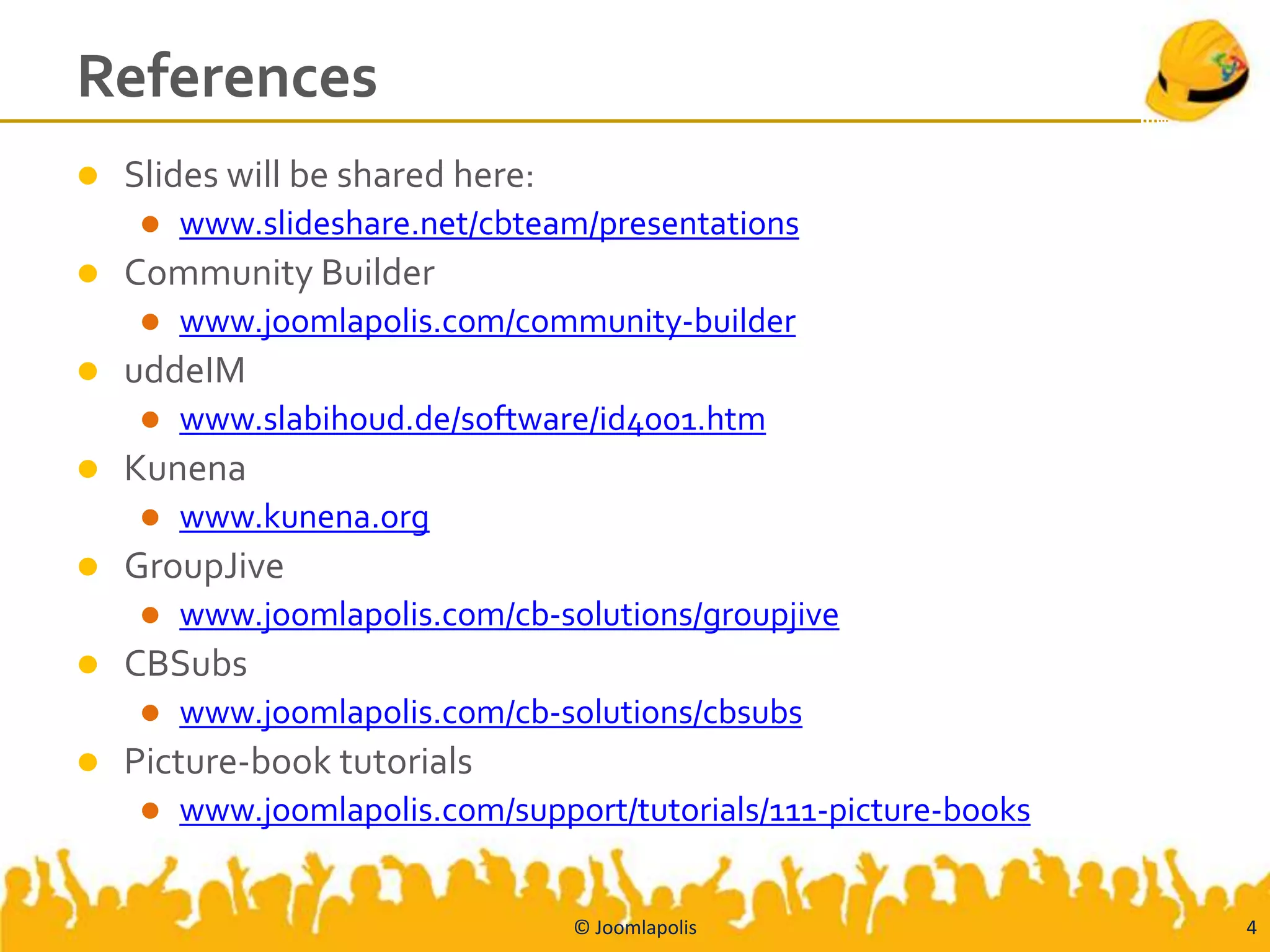 References
   Slides will be shared here:
        www.slideshare.net/cbteam/presentations
   Community Builder
        www.joomlapolis.com/community-builder
   uddeIM
        www.slabihoud.de/software/id4001.htm
   Kunena
        www.kunena.org
   GroupJive
        www.joomlapolis.com/cb-solutions/groupjive
   CBSubs
        www.joomlapolis.com/cb-solutions/cbsubs
   Picture-book tutorials
        www.joomlapolis.com/support/tutorials/111-picture-books


                                  © Joomlapolis                    4
 
