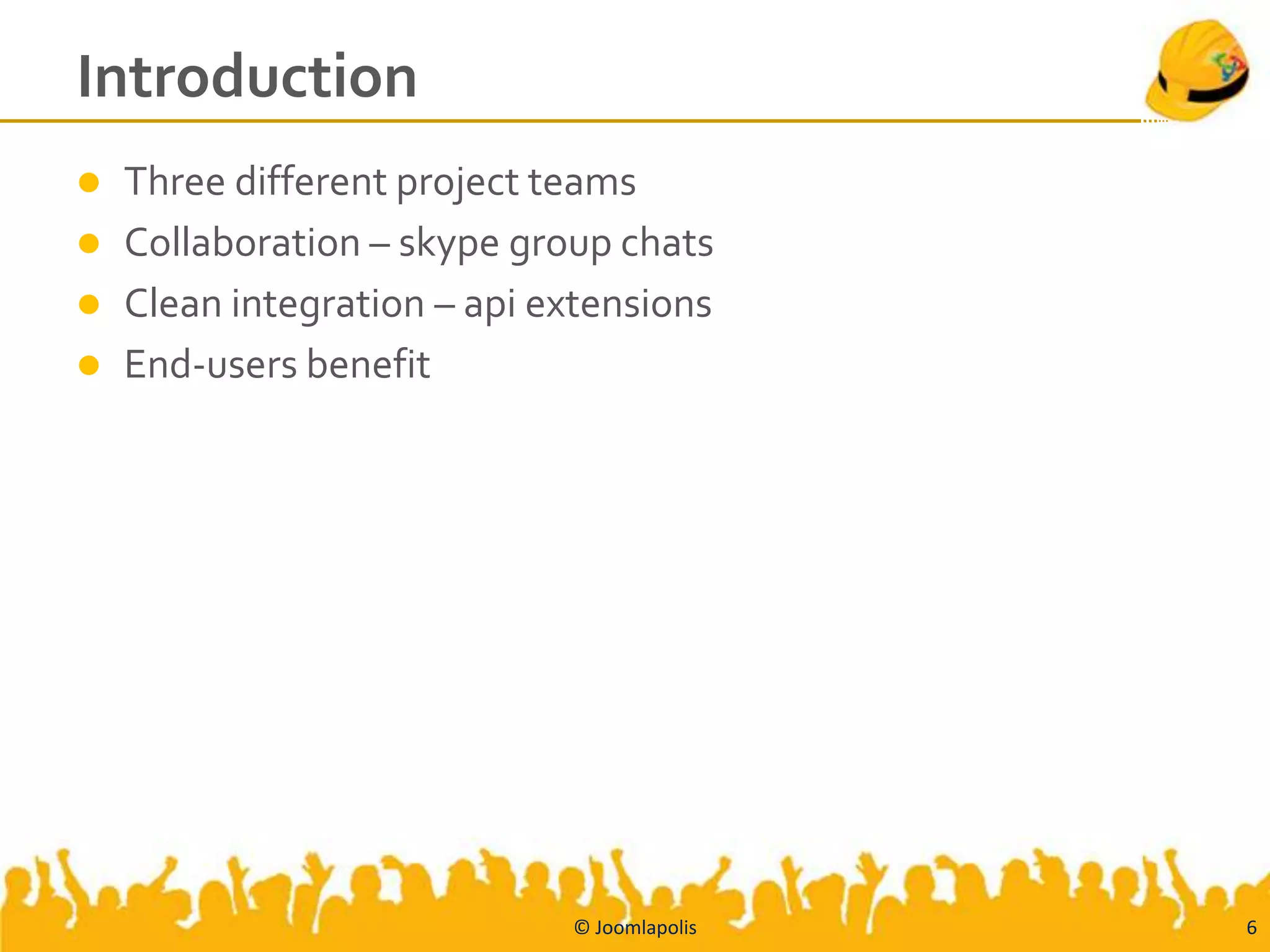 Introduction
   Three different project teams
   Collaboration – skype group chats
   Clean integration – api extensions
   End-users benefit




                             © Joomlapolis   6
 