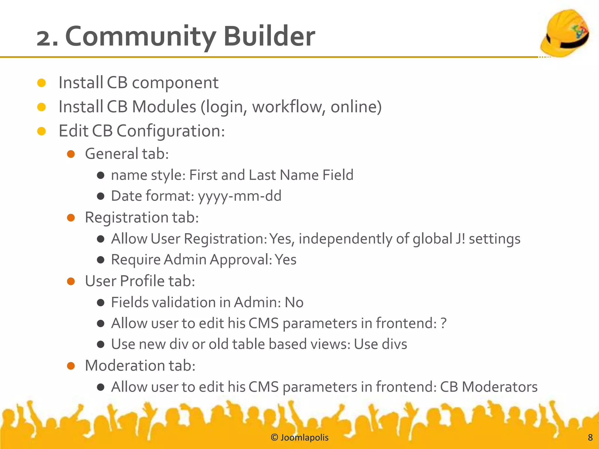 2. Community Builder
 Install CB component
 Install CB Modules (login, workflow, online)
 Edit CB Configuration:
       General tab:
          name style: First and Last Name Field
          Date format: yyyy-mm-dd
       Registration tab:
          Allow User Registration: Yes, independently of global J! settings
          Require Admin Approval: Yes
       User Profile tab:
          Fields validation in Admin: No
          Allow user to edit his CMS parameters in frontend: ?
          Use new div or old table based views: Use divs
       Moderation tab:
            Allow user to edit his CMS parameters in frontend: CB Moderators


                                    © Joomlapolis                               8
 