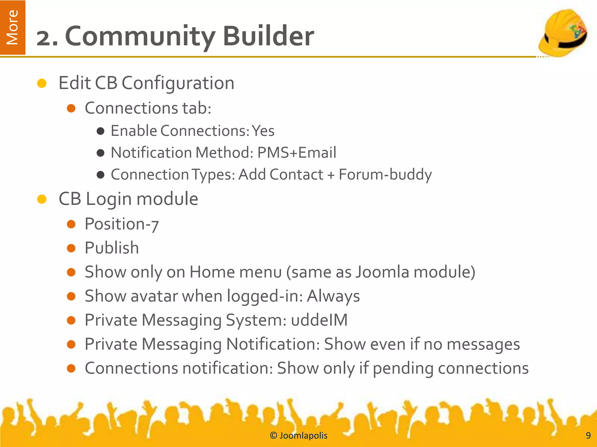 More
       2. Community Builder
          Edit CB Configuration
              Connections tab:
                   Enable Connections: Yes
                   Notification Method: PMS+Email
                   Connection Types: Add Contact + Forum-buddy
          CB Login module
              Position-7
              Publish
              Show only on Home menu (same as Joomla module)
              Show avatar when logged-in: Always
              Private Messaging System: uddeIM
              Private Messaging Notification: Show even if no messages
              Connections notification: Show only if pending connections


                                         © Joomlapolis                      9
 