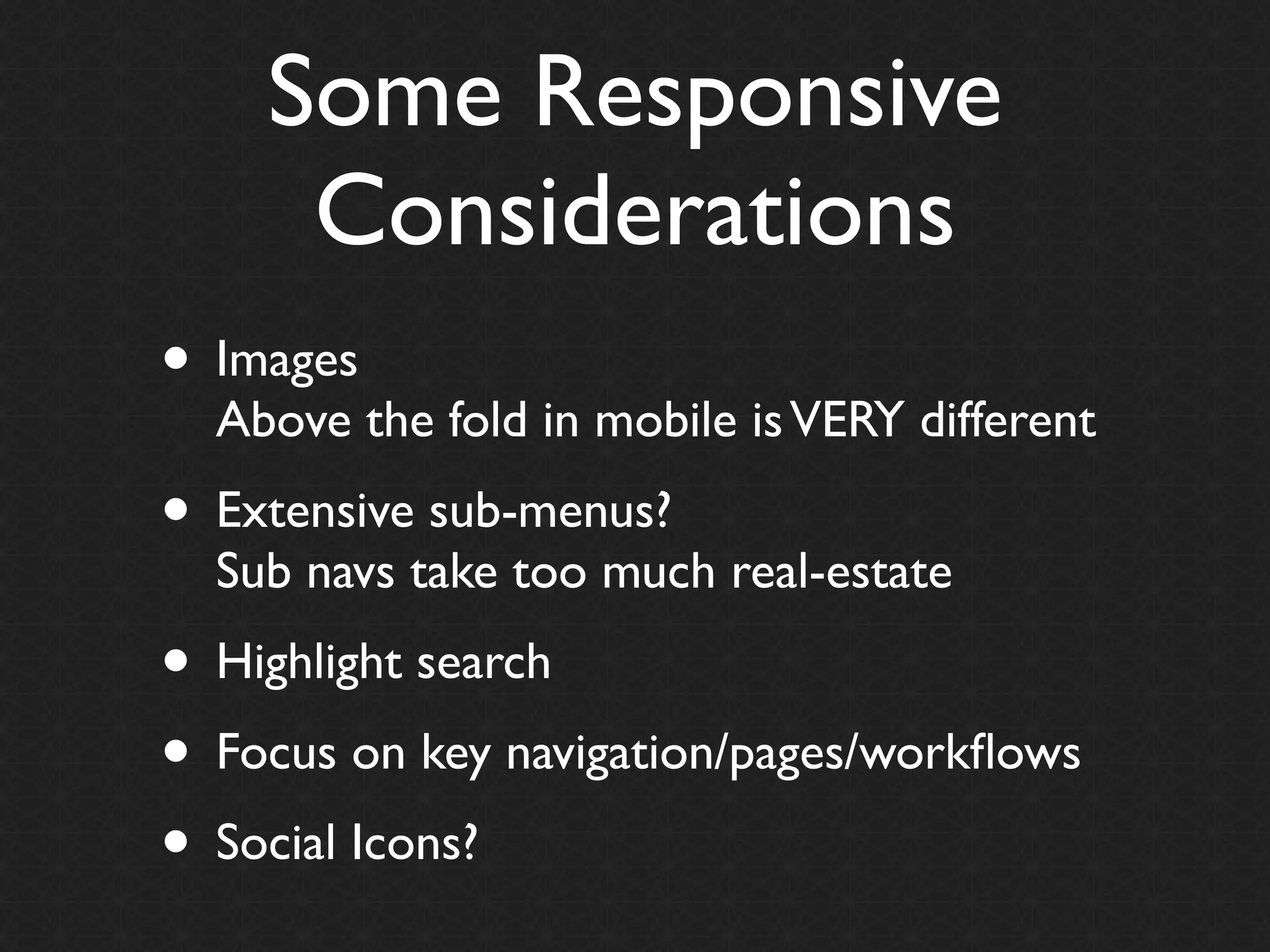 Some Responsive
     Considerations
• Images
  Above the fold in mobile is VERY different
• Extensive sub-menus?
  Sub navs take too much real-estate
• Highlight search
• Focus on key navigation/pages/workﬂows
• Social Icons?
 