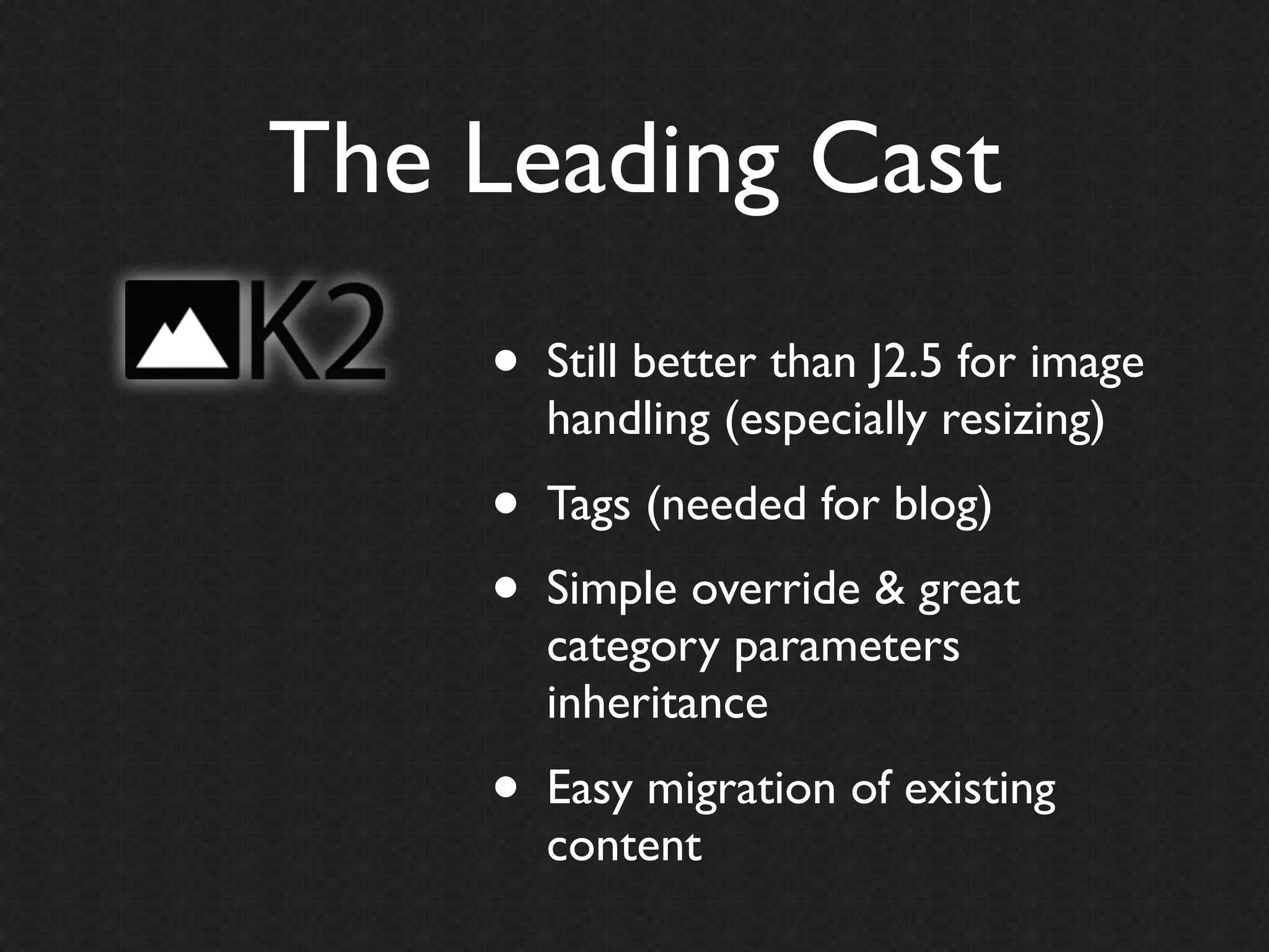 The Leading Cast
    •   Still better than J2.5 for image
        handling (especially resizing)
    •   Tags (needed for blog)
    •   Simple override & great
        category parameters
        inheritance
    •   Easy migration of existing
        content
 