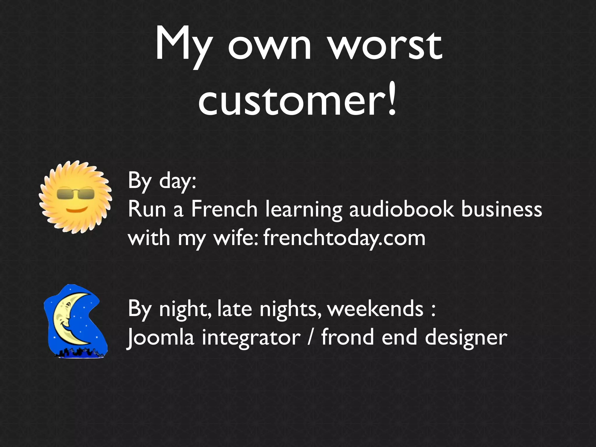 My own worst
   customer!
By day:
Run a French learning audiobook business
with my wife: frenchtoday.com

By night, late nights, weekends :
Joomla integrator / frond end designer
 
