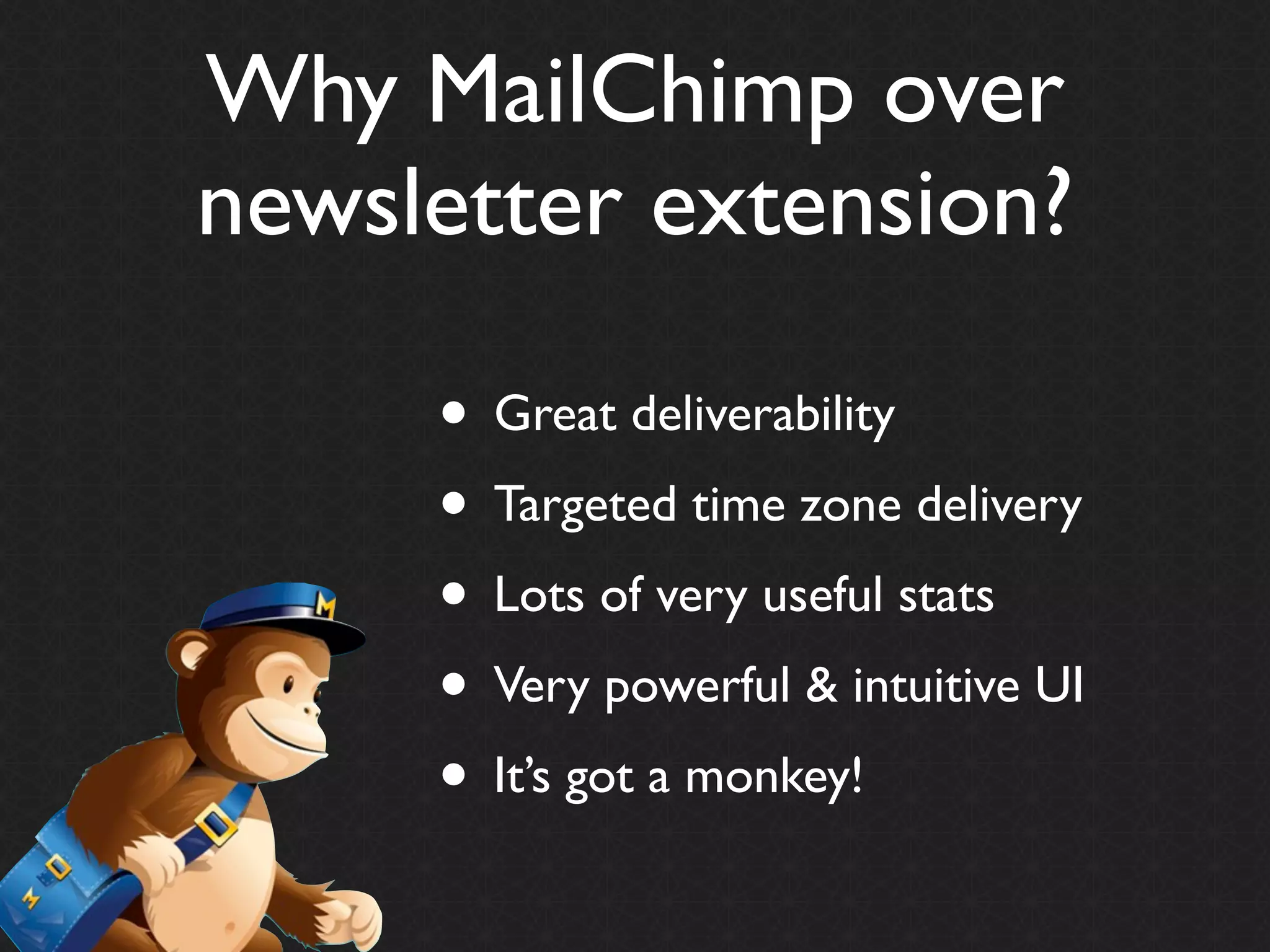 Why MailChimp over
newsletter extension?

     • Great deliverability
     • Targeted time zone delivery
     • Lots of very useful stats
     • Very powerful & intuitive UI
     • It’s got a monkey!
 