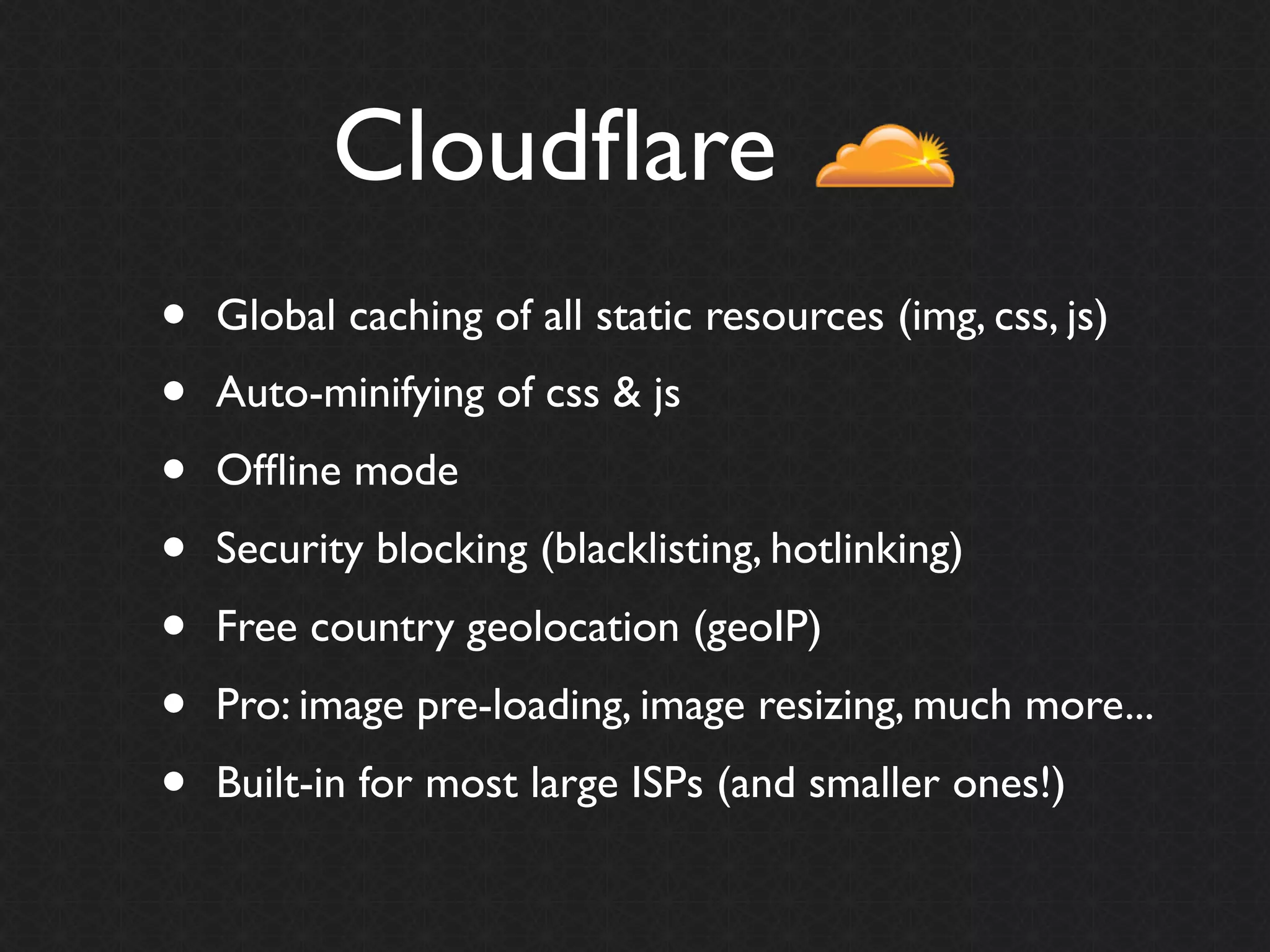 Cloudﬂare
•   Global caching of all static resources (img, css, js)
•   Auto-minifying of css & js
•   Ofﬂine mode
•   Security blocking (blacklisting, hotlinking)
•   Free country geolocation (geoIP)
•   Pro: image pre-loading, image resizing, much more...
•   Built-in for most large ISPs (and smaller ones!)
 