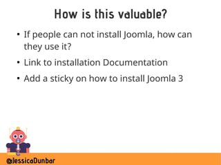 @JessicaDunbar
How is this valuable?
●
If people can not install Joomla, how can
they use it?
●
Link to installation Documentation
●
Add a sticky on how to install Joomla 3
 