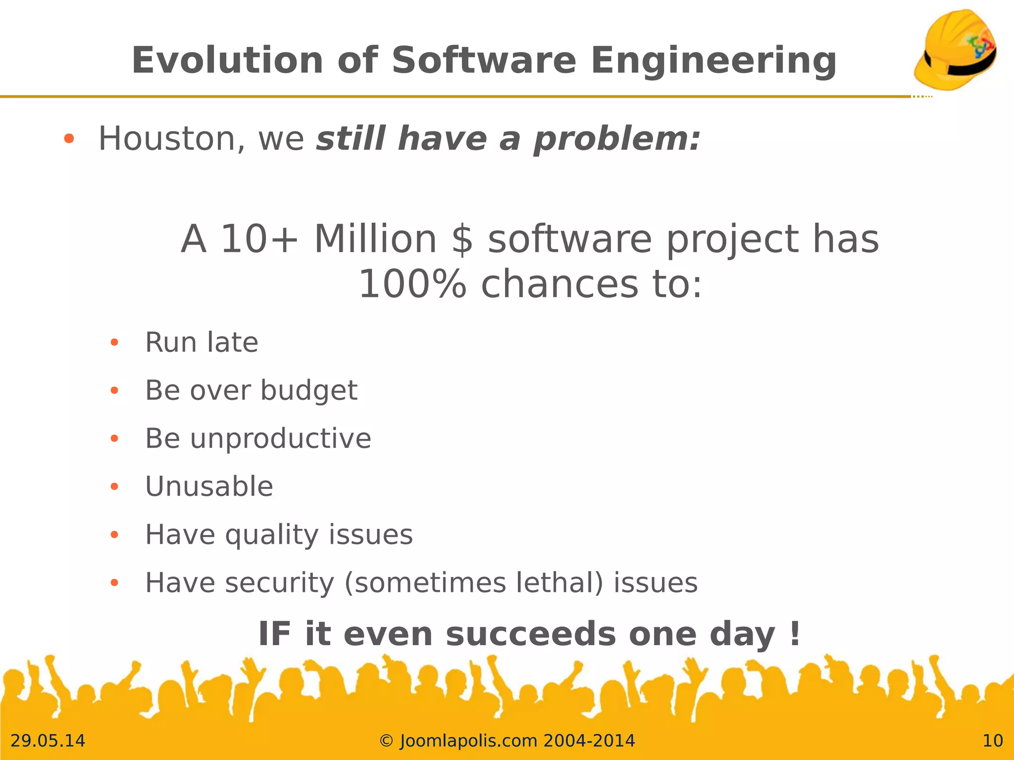 30.05.14 © Joomlapolis.com 2004-2014 10
Evolution of Software Engineering
●
Houston, we still have a problem:
A 10+ Million $ software project has
100% chances to:
●
Run late
●
Be over budget
●
Be unproductive
●
Unusable
●
Have quality issues
●
Have security (sometimes lethal) issues
IF it even succeeds one day !
 