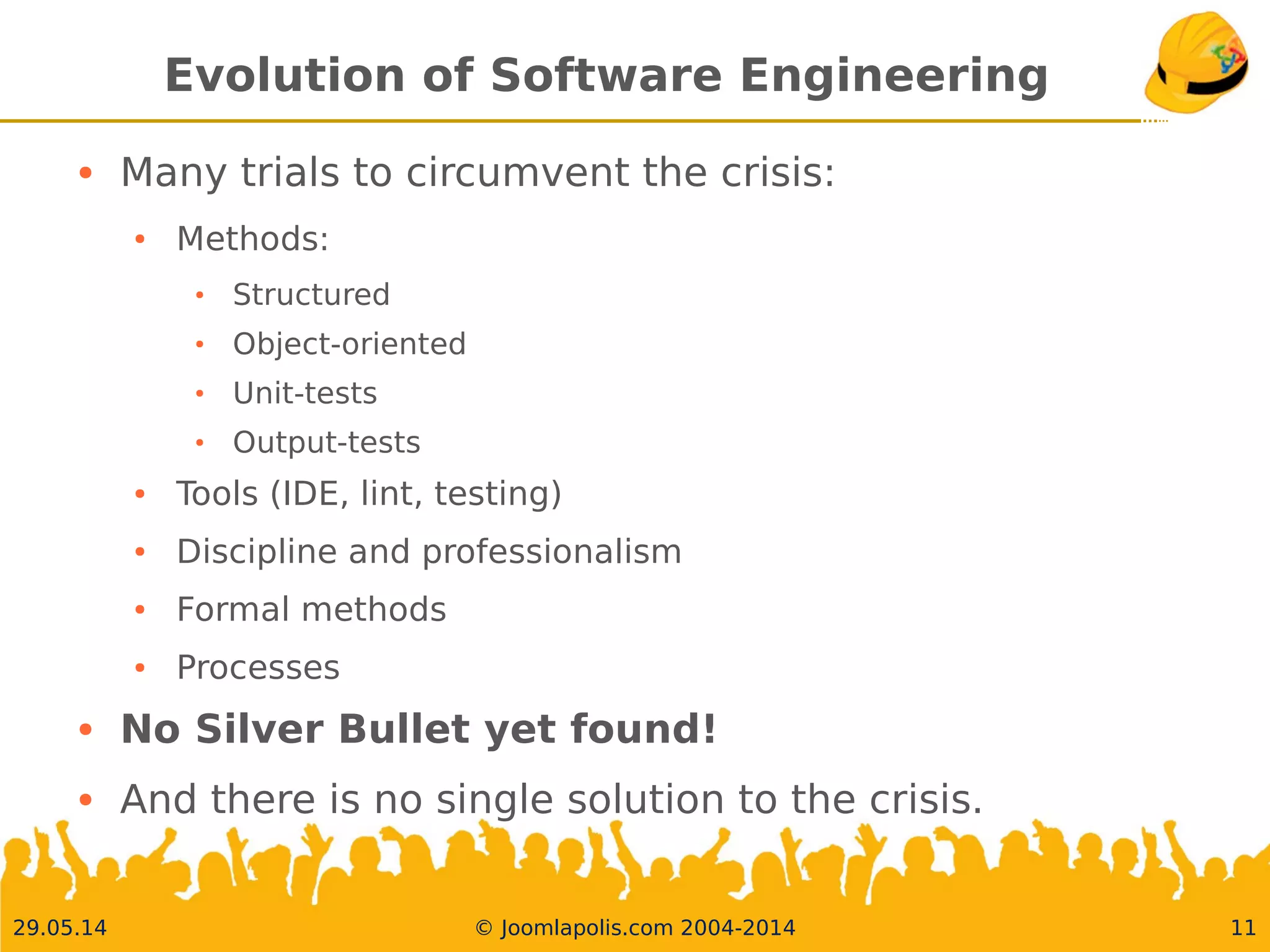 30.05.14 © Joomlapolis.com 2004-2014 11
Evolution of Software Engineering
●
Many trials to circumvent the crisis:
●
Methods:
●
Structured
●
Object-oriented
●
Unit-tests
●
Output-tests
●
Tools (IDE, lint, testing)
●
Discipline and professionalism
●
Formal methods
●
Processes
●
No Silver Bullet yet found!
●
And there is no single solution to the crisis.
 
