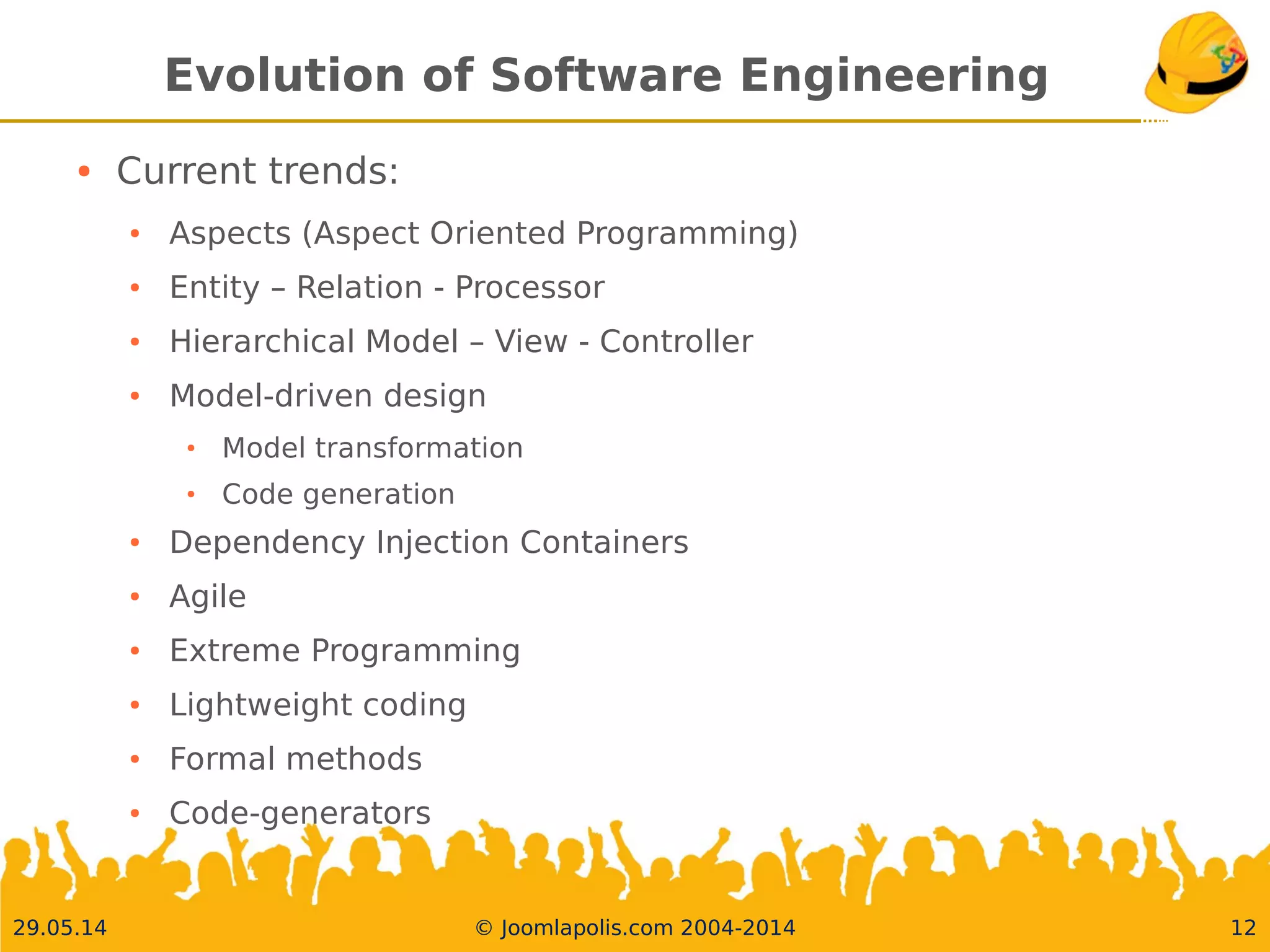 30.05.14 © Joomlapolis.com 2004-2014 12
Evolution of Software Engineering
●
Current trends:
●
Aspects (Aspect Oriented Programming)
●
Entity – Relation - Processor
●
Hierarchical Model – View - Controller
●
Model-driven design
●
Model transformation
●
Code generation
●
Dependency Injection Containers
●
Agile
●
Extreme Programming
●
Lightweight coding
●
Formal methods
●
Code-generators
 