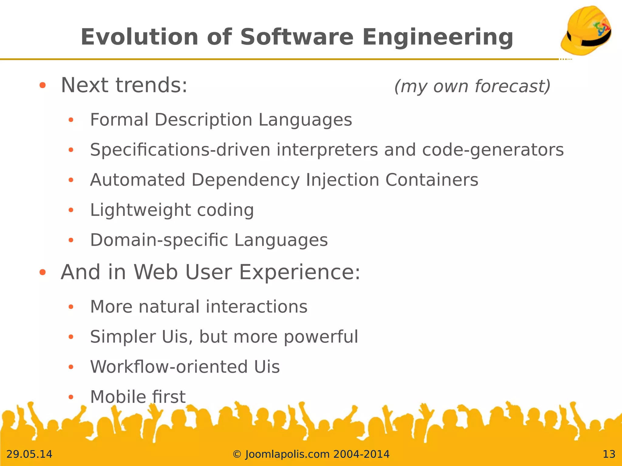 30.05.14 © Joomlapolis.com 2004-2014 13
Evolution of Software Engineering
●
Next trends: (my own forecast)
●
Formal Description Languages
●
Specifcations-driven interpreters and code-generators
●
Automated Dependency Injection Containers
●
Lightweight coding
●
Domain-specifc Languages
●
And in Web User Experience:
●
More natural interactions
●
Simpler Uis, but more powerful
●
Workfow-oriented Uis
●
Mobile frst
 
