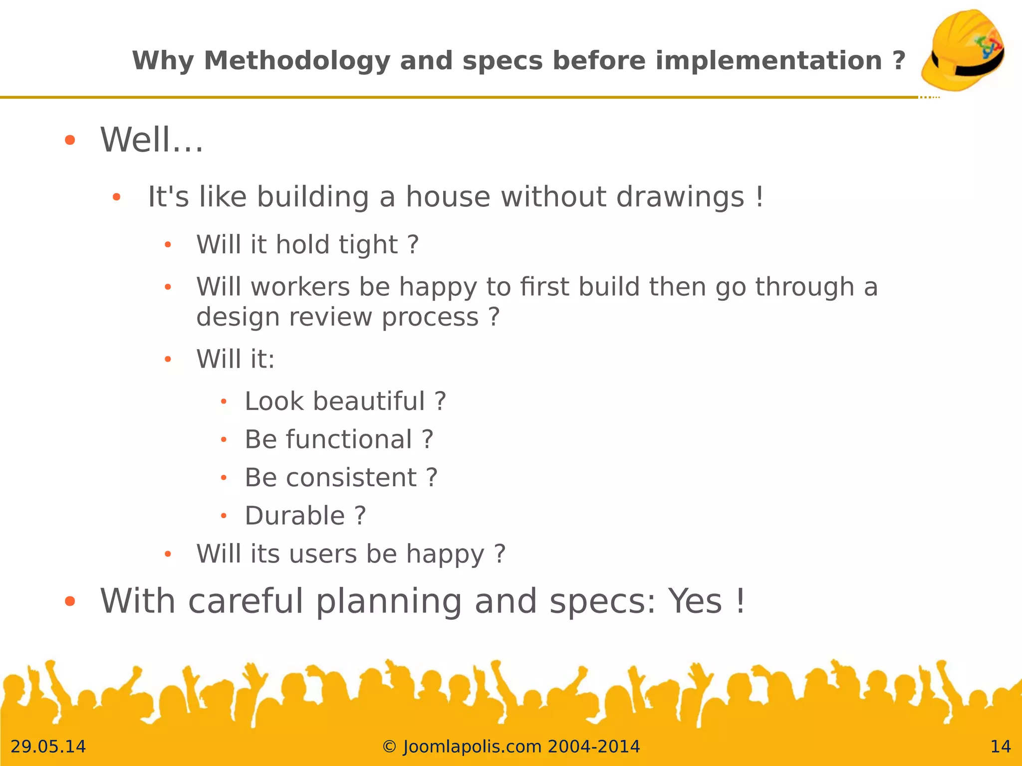 30.05.14 © Joomlapolis.com 2004-2014 14
Why Methodology and specs before implementation ?
●
Well…
●
It's like building a house without drawings !
●
Will it hold tight ?
●
Will workers be happy to frst build then go through a design
review process ?
●
Will it:
●
Look beautiful ?
●
Be functional ?
●
Be consistent ?
●
Durable ?
●
Will its users be happy ?
●
With careful planning and specs:Yes !
 
