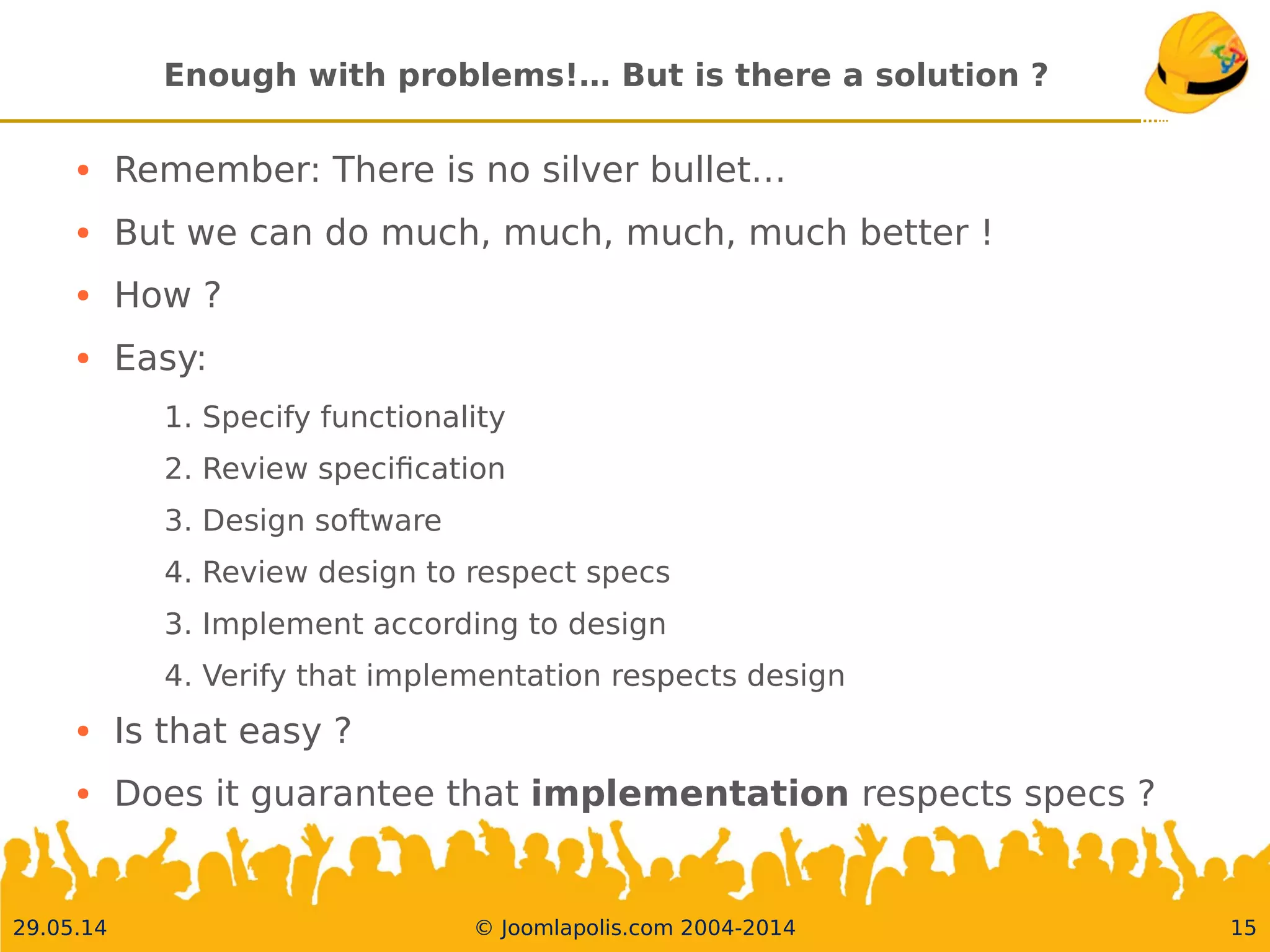 30.05.14 © Joomlapolis.com 2004-2014 15
Enough with problems!… But is there a solution ?
●
Remember: There is no silver bullet…
●
But we can do much, much, much, much better !
●
How ?
●
Easy:
1. Specify functionality
2. Review specifcation
3. Design software
4. Review design to respect specs
3. Implement according to design
4. Verify that implementation respects design
●
Is that easy ?
●
Does it guarantee that implementation respects specs ?
 