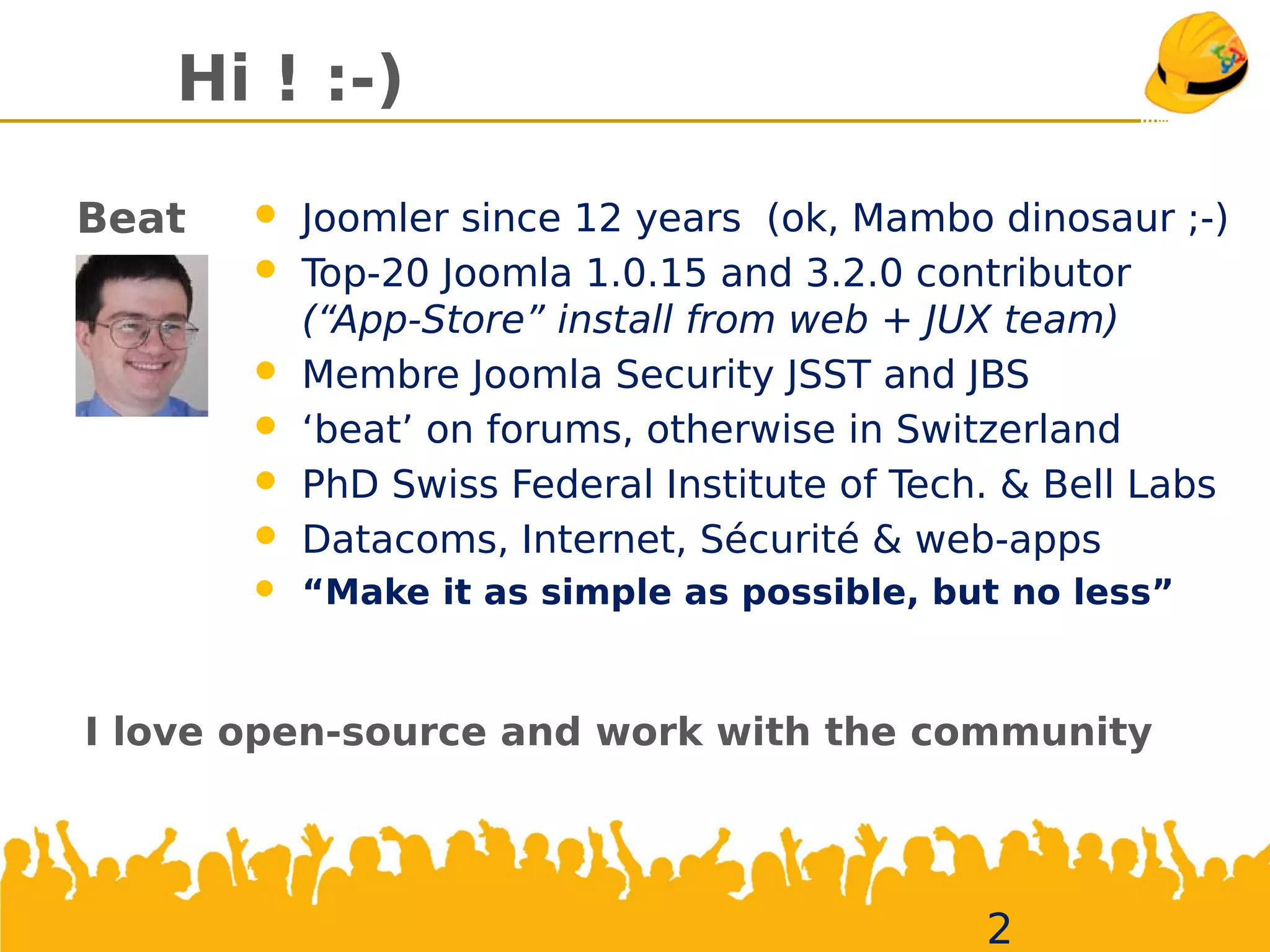Hi ! :-)
2
Beat  Joomler since 12 years (ok, Mambo dinosaur ;-)
 Top-20 Joomla 1.0.15 and 3.2.0 contributor
(“App-Store” install from web + JUX team)
 Membre Joomla Security JSST and JBS
 ‘beat’ on forums, otherwise in Switzerland
 PhD Swiss Federal Institute ofTech. & Bell Labs
 Datacoms, Internet, Sécurité & web-apps
 “Make it as simple as possible, but no less”
I love open-source and work with the community
 