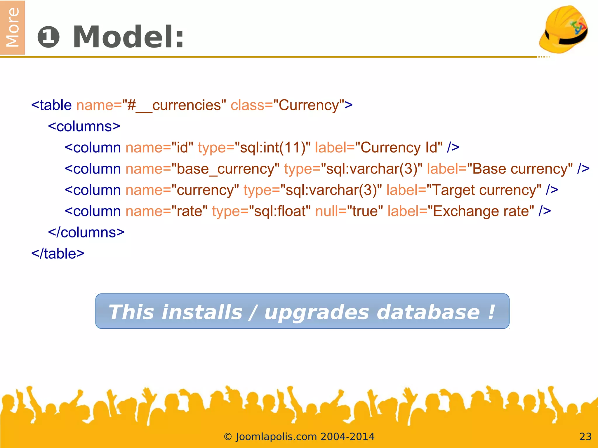 More
❶ Model:
<table name="#__currencies" class="Currency">
<columns>
<column name="id" type="sql:int(11)" label="Currency Id" />
<column name="base_currency" type="sql:varchar(3)" label="Base currency" />
<column name="currency" type="sql:varchar(3)" label="Target currency" />
<column name="rate" type="sql:foat" null="true" label="Exchange rate" />
</columns>
</table>
23© Joomlapolis.com 2004-2014
This installs / upgrades database !
 