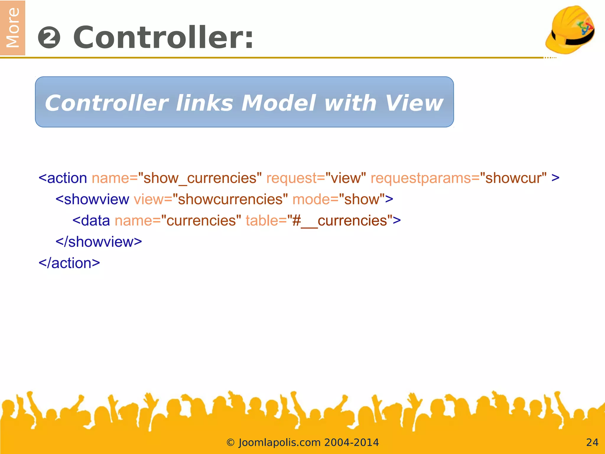 More
❷ Controller:
<action name="show_currencies" request="view" requestparams="showcur" >
<showview view="showcurrencies" mode="show">
<data name="currencies" table="#__currencies">
</showview>
</action>
24© Joomlapolis.com 2004-2014
Controller links Model with View
 