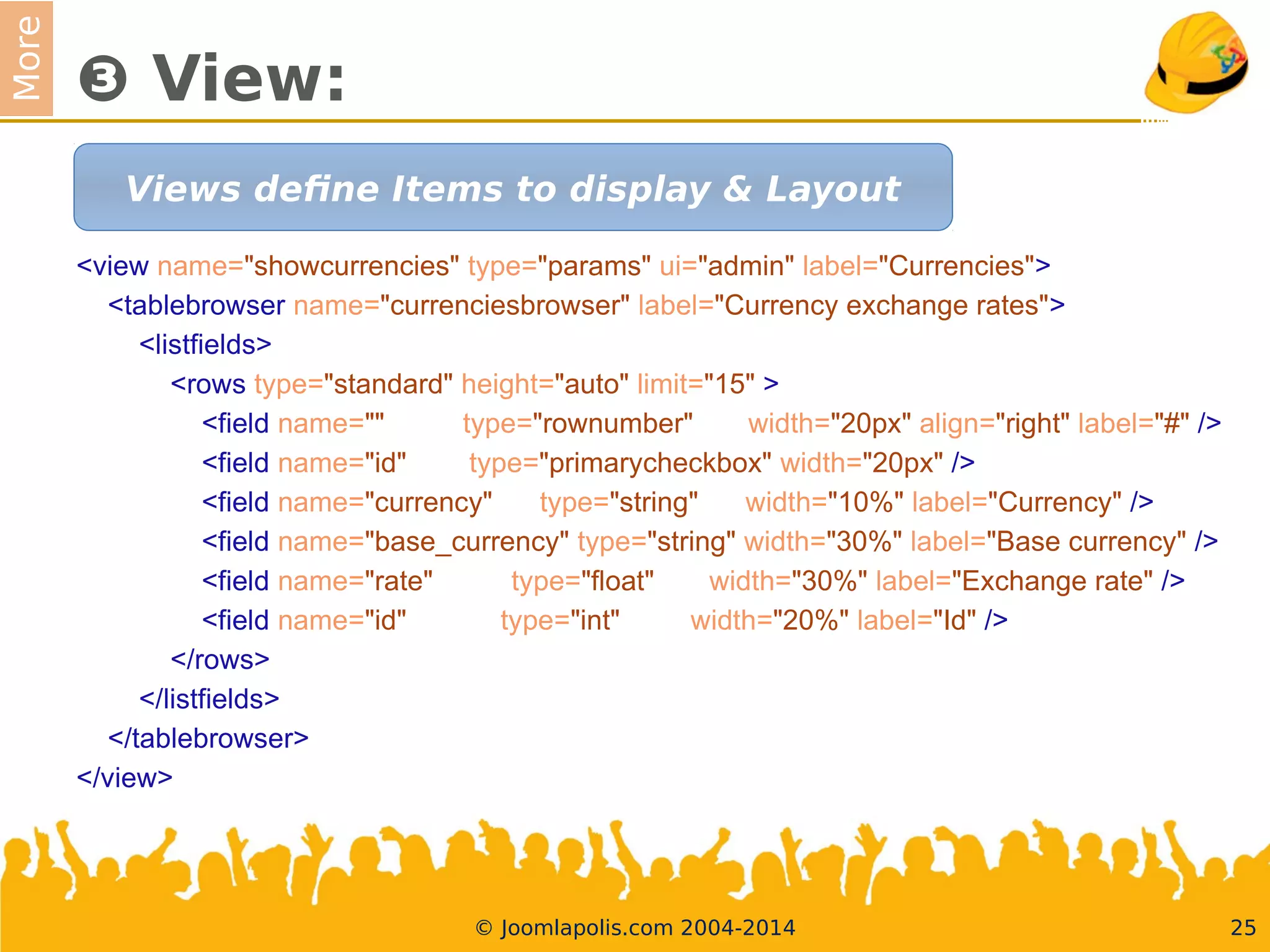 More
❸ View:
<view name="showcurrencies" type="params" ui="admin" label="Currencies">
<tablebrowser name="currenciesbrowser" label="Currency exchange rates">
<listfelds>
<rows type="standard" height="auto" limit="15" >
<feld name="" type="rownumber" width="20px" align="right" label="#" />
<feld name="id" type="primarycheckbox" width="20px" />
<feld name="currency" type="string" width="10%" label="Currency" />
<feld name="base_currency" type="string" width="30%" label="Base currency" />
<feld name="rate" type="foat" width="30%" label="Exchange rate" />
<feld name="id" type="int" width="20%" label="Id" />
</rows>
</listfelds>
</tablebrowser>
</view>
25© Joomlapolis.com 2004-2014
Views defne Items to display & Layout
 