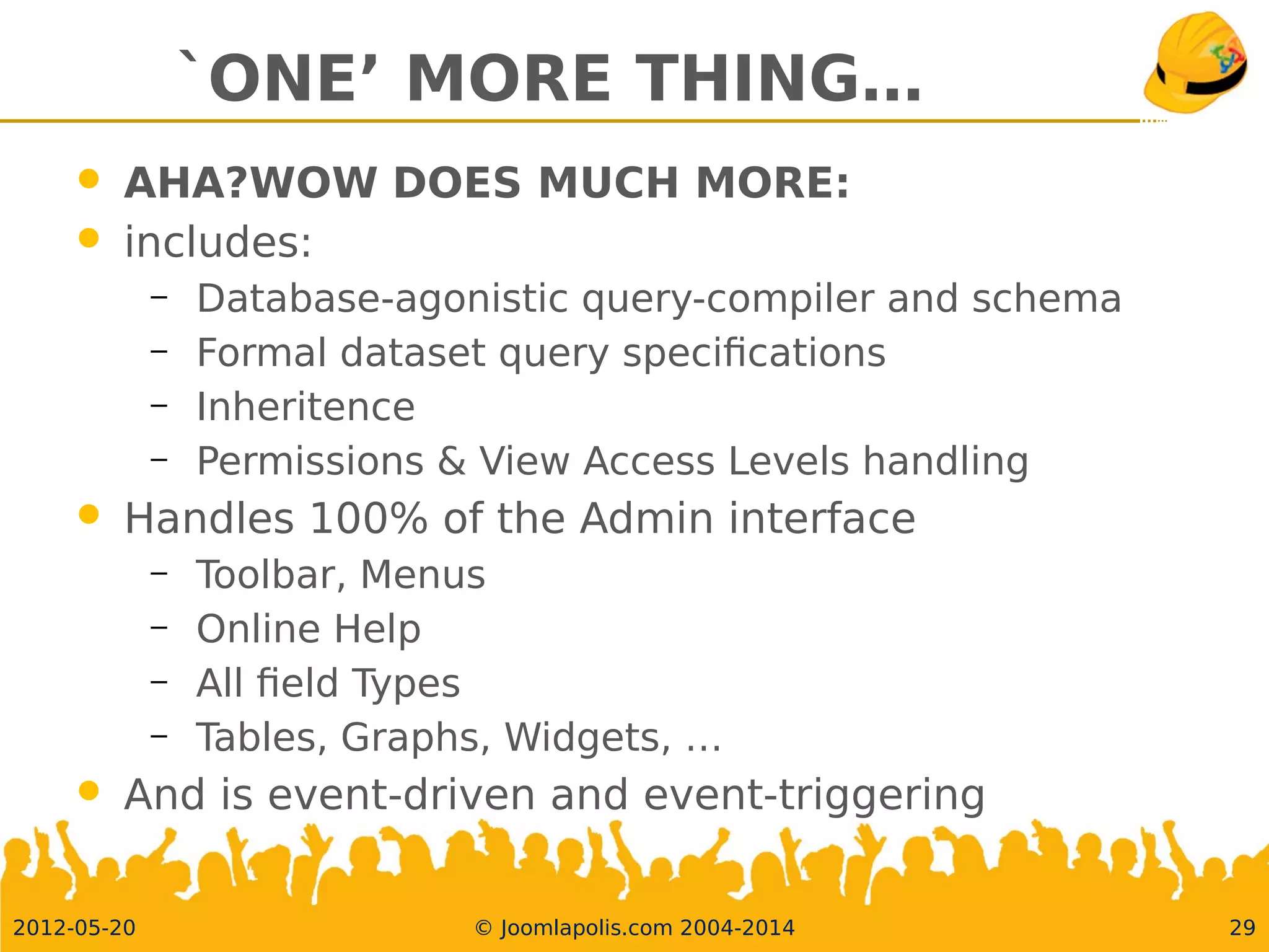 `ONE’ MORE THING…
 AHA?WOW DOES MUCH MORE:
 includes:
– Database-agonistic query-compiler and schema
– Formal dataset query specifcations
– Inheritence
– Permissions &View Access Levels handling
 Handles 100% of the Admin interface
– Toolbar, Menus
– Online Help
– All feldTypes
– Tables, Graphs, Widgets, …
 And is event-driven and event-triggering
2012-05-20 © Joomlapolis.com 2004-2014 29
 