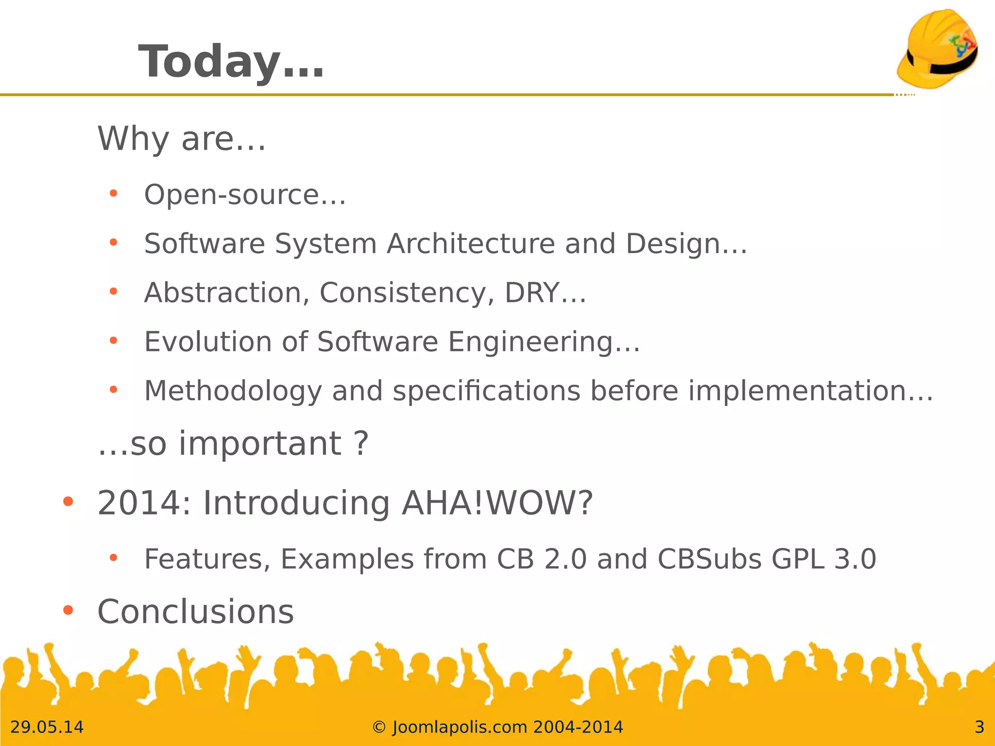 30.05.14 © Joomlapolis.com 2004-2014 3
Today…
Why are…
●
Open-source…
●
Software System Architecture and Design…
●
Abstraction, Consistency, DRY…
●
Evolution of Software Engineering…
●
Methodology and specifcations before implementation…
…so important ?
●
2014: Introducing AHA!WOW?
●
Features, Examples from CB 2.0 and CBSubs GPL 3.0
●
Conclusions
3
 
