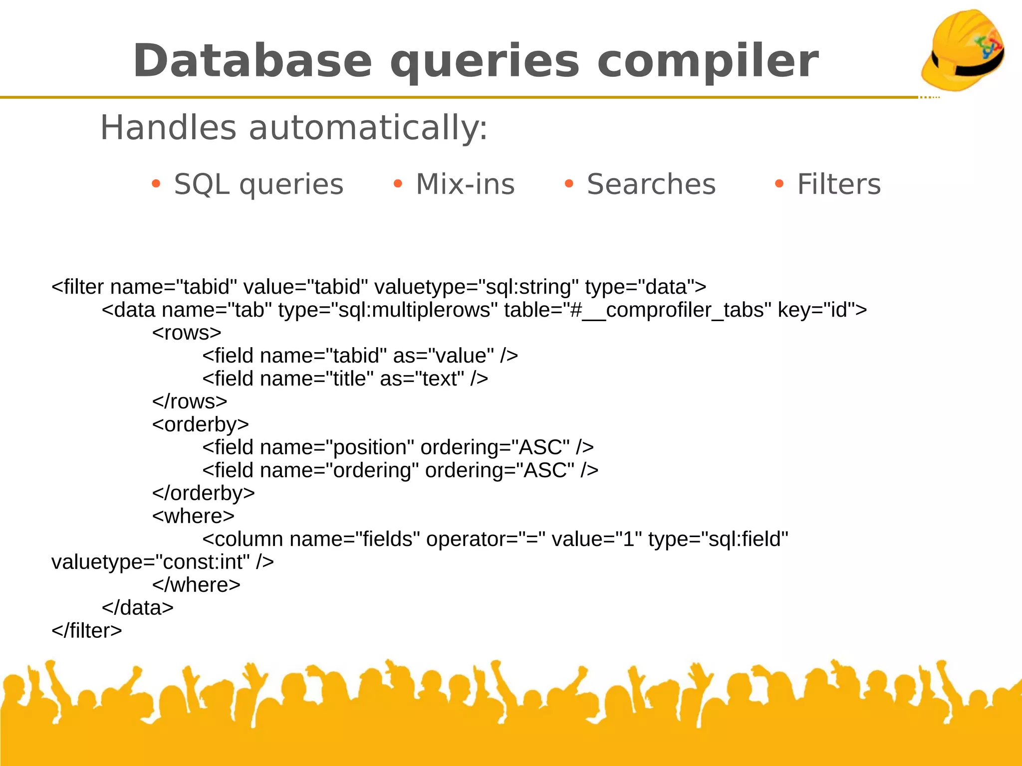 Database queries compiler
Handles automatically:
• SQL queries • Mix-ins • Searches • Filters
<filter name="tabid" value="tabid" valuetype="sql:string" type="data">
<data name="tab" type="sql:multiplerows" table="#__comprofiler_tabs" key="id">
<rows>
<field name="tabid" as="value" />
<field name="title" as="text" />
</rows>
<orderby>
<field name="position" ordering="ASC" />
<field name="ordering" ordering="ASC" />
</orderby>
<where>
<column name="fields" operator="=" value="1" type="sql:field" valuetype="const:int" />
</where>
</data>
</filter>
 