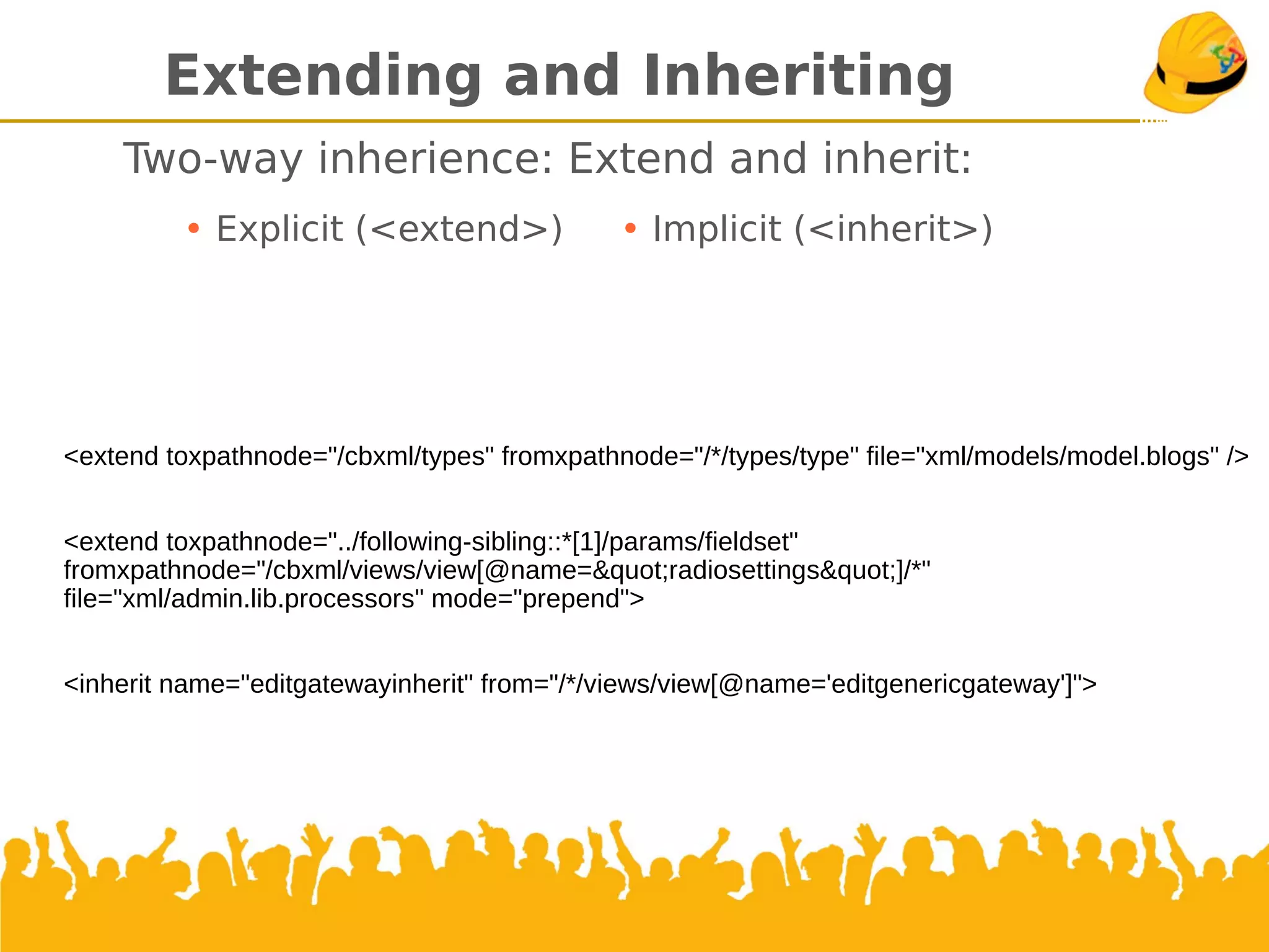 Extending and Inheriting
Two-way inherience: Extend and inherit:
• Explicit (<extend>) • Implicit (<inherit>)
<extend toxpathnode="/cbxml/types" fromxpathnode="/*/types/type" file="xml/models/model.blogs" />
<extend toxpathnode="../following-sibling::*[1]/params/fieldset"
fromxpathnode="/cbxml/views/view[@name=&quot;radiosettings&quot;]/*"
file="xml/admin.lib.processors" mode="prepend">
<inherit name="editgatewayinherit" from="/*/views/view[@name='editgenericgateway']">
 