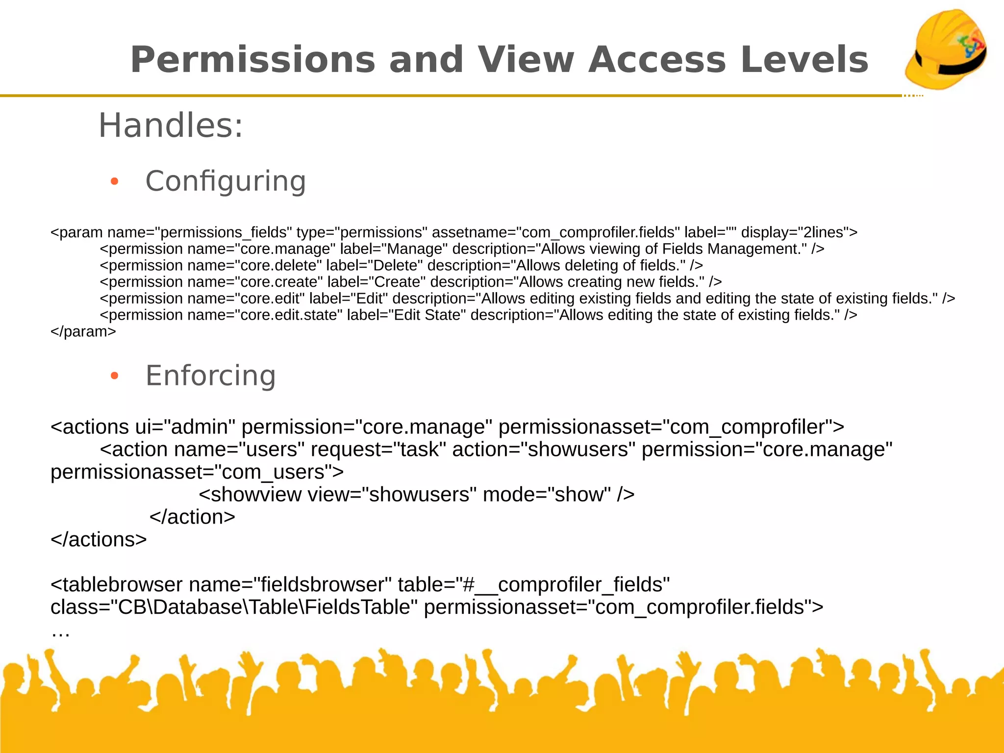 Permissions andView Access Levels
Handles:
●
Confguring
●
Enforcing
<actions ui="admin" permission="core.manage" permissionasset="com_comprofiler">
<action name="users" request="task" action="showusers" permission="core.manage"
permissionasset="com_users">
<showview view="showusers" mode="show" />
</action>
</actions>
<tablebrowser name="fieldsbrowser" table="#__comprofiler_fields"
class="CBDatabaseTableFieldsTable" permissionasset="com_comprofiler.fields">
<param name="permissions_fields" type="permissions" assetname="com_comprofiler.fields" label="" display="2lines">
<permission name="core.manage" label="Manage" description="Allows viewing of Fields Management." />
<permission name="core.delete" label="Delete" description="Allows deleting of fields." />
<permission name="core.create" label="Create" description="Allows creating new fields." />
<permission name="core.edit" label="Edit" description="Allows editing existing fields and editing the state of existing fields." />
<permission name="core.edit.state" label="Edit State" description="Allows editing the state of existing fields." />
</param>
 