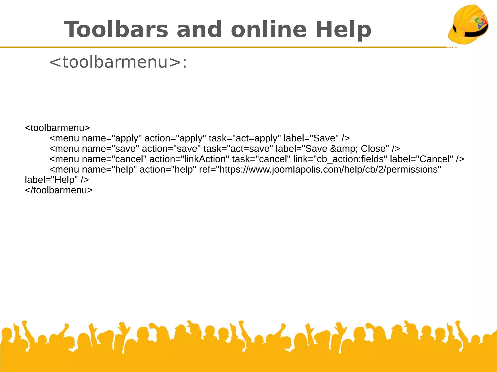 Toolbars and online Help
<toolbarmenu>:
<toolbarmenu>
<menu name="apply" action="apply" task="act=apply" label="Save" />
<menu name="save" action="save" task="act=save" label="Save &amp; Close" />
<menu name="cancel" action="linkAction" task="cancel" link="cb_action:fields" label="Cancel" />
<menu name="help" action="help" ref="https://www.joomlapolis.com/help/cb/2/permissions"
label="Help" />
</toolbarmenu>
 