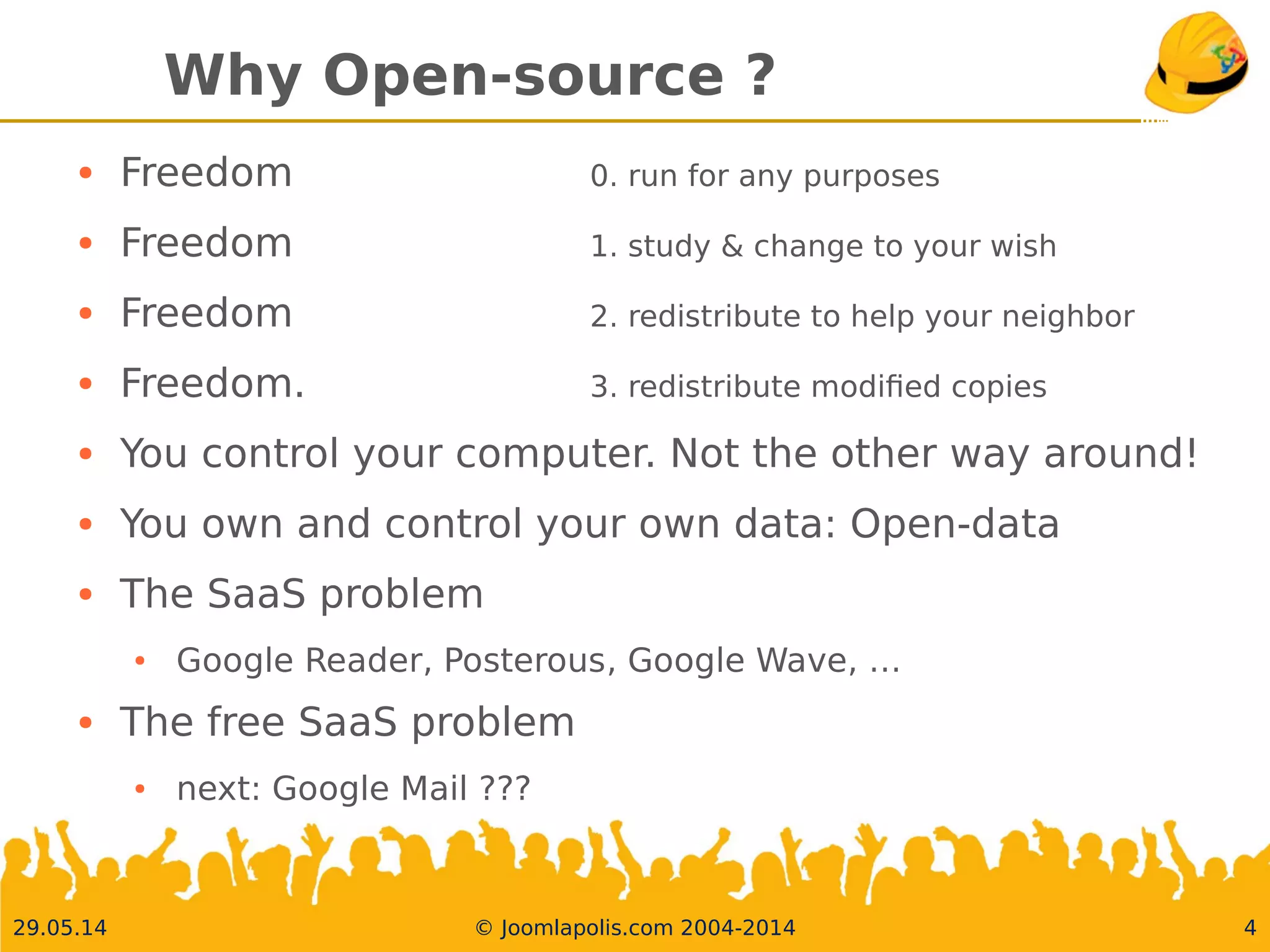 30.05.14 © Joomlapolis.com 2004-2014 4
Why Open-source ?
●
Freedom 0. run for any purposes
●
Freedom 1. study & change to your wish
●
Freedom 2. redistribute to help your neighbor
●
Freedom. 3. redistribute modifed copies
●
You control your computer. Not the other way around!
●
You own and control your own data: Open-data
●
The SaaS problem
●
Google Reader, Posterous, Google Wave, …
●
The free SaaS problem
●
next: Google Mail ???
 