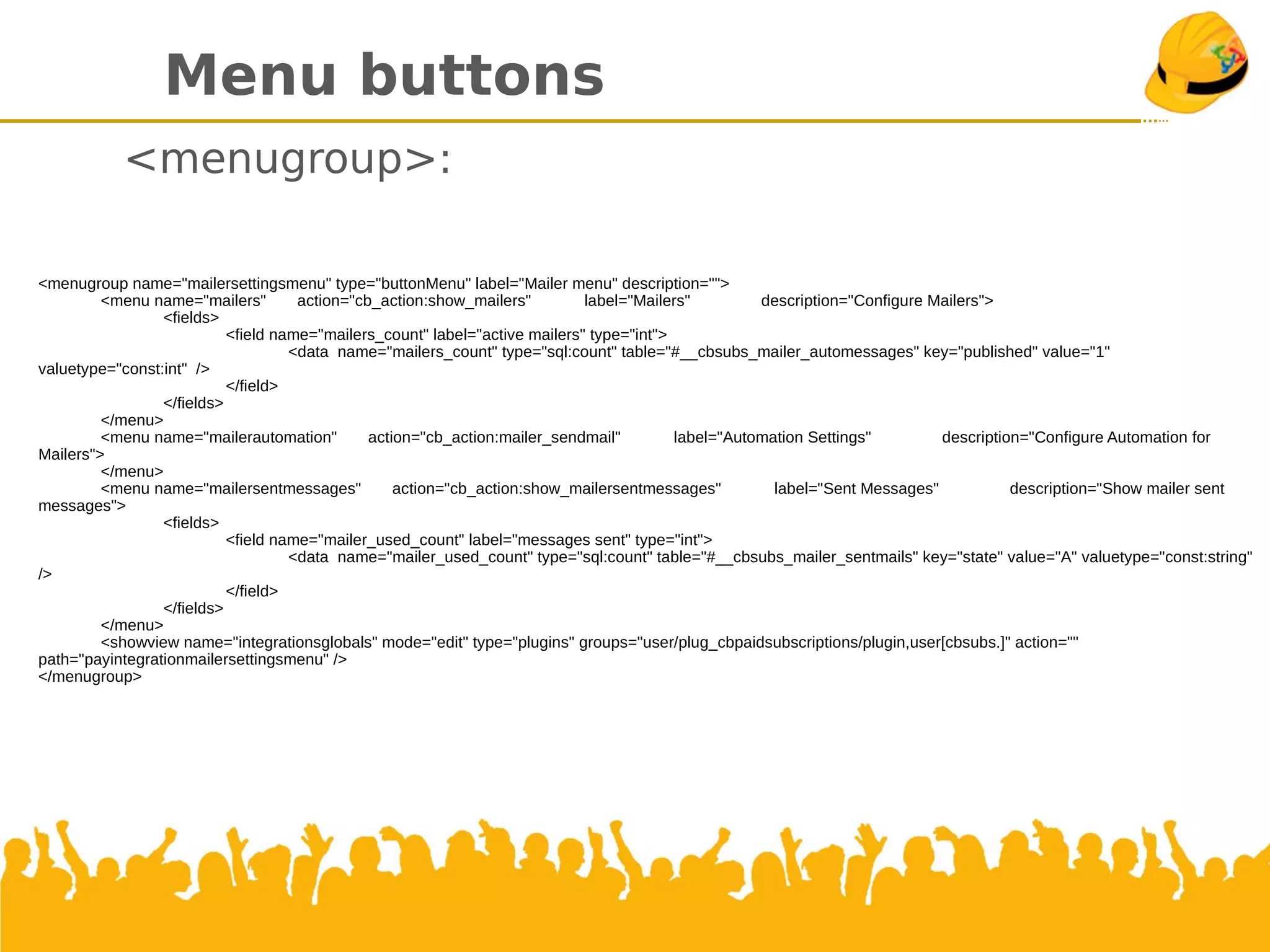 Menu buttons
<menugroup>:
<menugroup name="mailersettingsmenu" type="buttonMenu" label="Mailer menu" description="">
<menu name="mailers" action="cb_action:show_mailers" label="Mailers" description="Configure Mailers">
<fields>
<field name="mailers_count" label="active mailers" type="int">
<data name="mailers_count" type="sql:count" table="#__cbsubs_mailer_automessages" key="published" value="1" valuetype="const:int" />
</field>
</fields>
</menu>
<menu name="mailerautomation" action="cb_action:mailer_sendmail" label="Automation Settings" description="Configure Automation for Mailers">
</menu>
<menu name="mailersentmessages" action="cb_action:show_mailersentmessages" label="Sent Messages" description="Show mailer sent
messages">
<fields>
<field name="mailer_used_count" label="messages sent" type="int">
<data name="mailer_used_count" type="sql:count" table="#__cbsubs_mailer_sentmails" key="state" value="A" valuetype="const:string" />
</field>
</fields>
</menu>
<showview name="integrationsglobals" mode="edit" type="plugins" groups="user/plug_cbpaidsubscriptions/plugin,user[cbsubs.]" action=""
path="payintegrationmailersettingsmenu" />
</menugroup>
 
