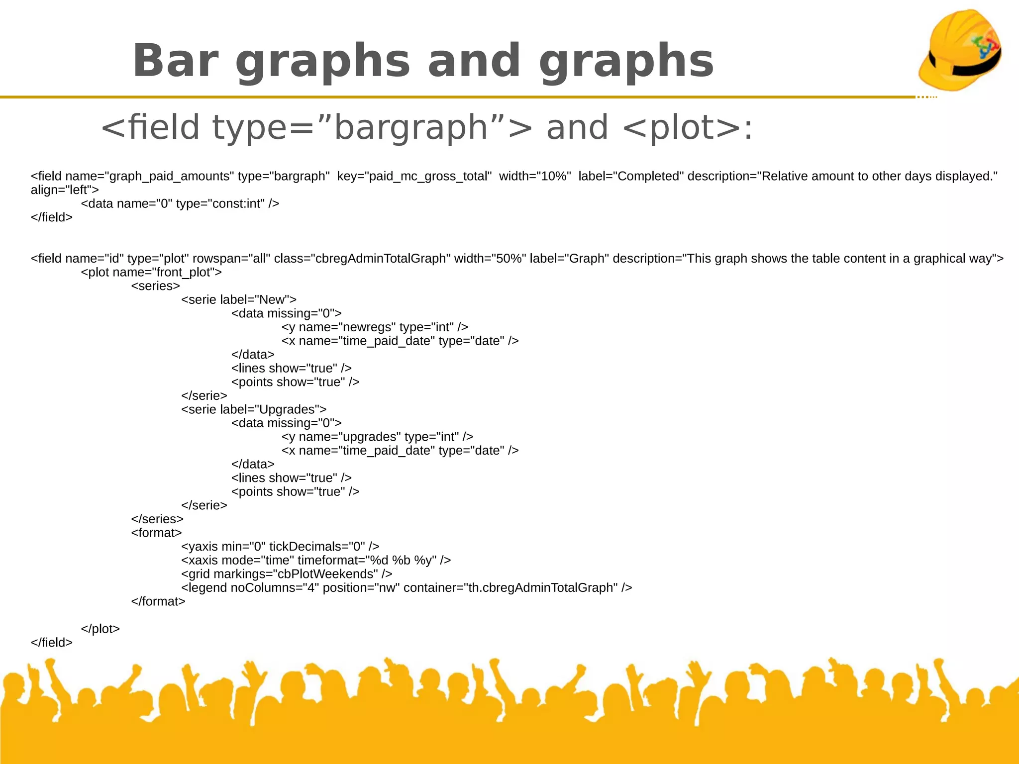 Bar graphs and graphs
<feld type=”bargraph”> and <plot>:
<field name="graph_paid_amounts" type="bargraph" key="paid_mc_gross_total" width="10%" label="Completed" description="Relative amount to other days displayed."
align="left">
<data name="0" type="const:int" />
</field>
<field name="id" type="plot" rowspan="all" class="cbregAdminTotalGraph" width="50%" label="Graph" description="This graph shows the table content in a graphical way">
<plot name="front_plot">
<series>
<serie label="New">
<data missing="0">
<y name="newregs" type="int" />
<x name="time_paid_date" type="date" />
</data>
<lines show="true" />
<points show="true" />
</serie>
<serie label="Upgrades">
<data missing="0">
<y name="upgrades" type="int" />
<x name="time_paid_date" type="date" />
</data>
<lines show="true" />
<points show="true" />
</serie>
</series>
<format>
<yaxis min="0" tickDecimals="0" />
<xaxis mode="time" timeformat="%d %b %y" />
<grid markings="cbPlotWeekends" />
<legend noColumns="4" position="nw" container="th.cbregAdminTotalGraph" />
</format>
</plot>
</field>
 