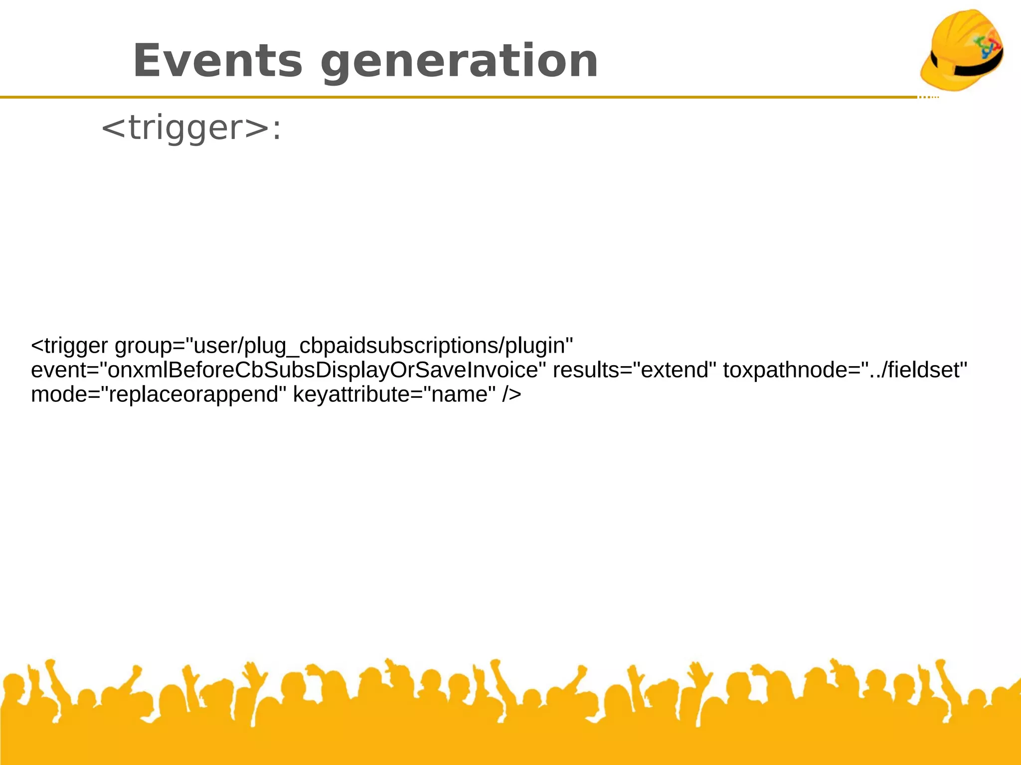 Events generation
<trigger>:
<trigger group="user/plug_cbpaidsubscriptions/plugin"
event="onxmlBeforeCbSubsDisplayOrSaveInvoice" results="extend" toxpathnode="../fieldset"
mode="replaceorappend" keyattribute="name" />
 