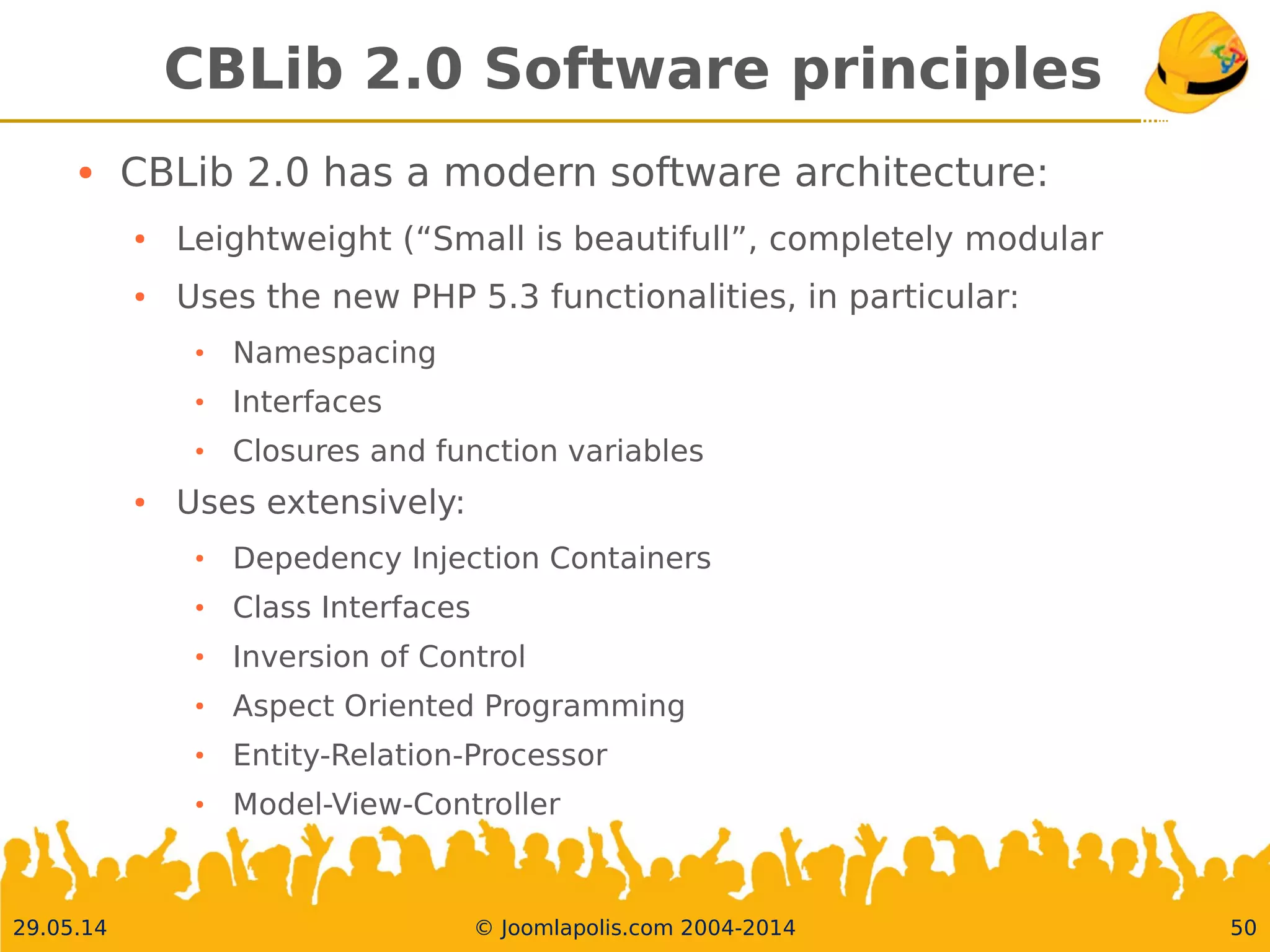 30.05.14 © Joomlapolis.com 2004-2014 50
CBLib 2.0 Software principles
●
CBLib 2.0 has a modern software architecture:
●
Leightweight (“Small is beautifull”, completely modular
●
Uses the new PHP 5.3 functionalities, in particular:
●
Namespacing
●
Interfaces
●
Closures and function variables
●
Uses extensively:
●
Depedency Injection Containers
●
Class Interfaces
●
Inversion of Control
●
Aspect Oriented Programming
●
Entity-Relation-Processor
●
Model-View-Controller
 