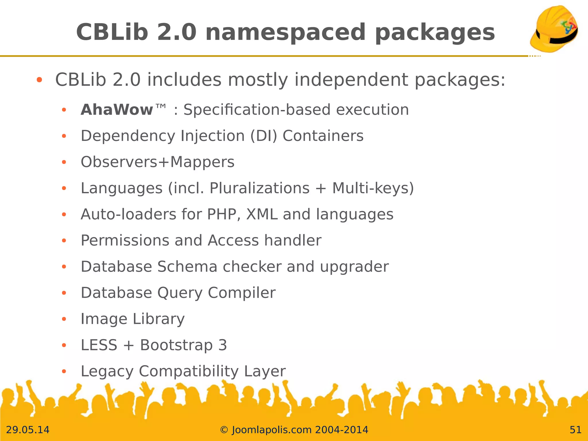 30.05.14 © Joomlapolis.com 2004-2014 51
CBLib 2.0 namespaced packages
●
CBLib 2.0 includes mostly independent packages:
●
AhaWow™ : Specifcation-based execution
●
Dependency Injection (DI) Containers
●
Observers+Mappers
●
Languages (incl. Pluralizations + Multi-keys)
●
Auto-loaders for PHP, XML and languages
●
Permissions and Access handler
●
Database Schema checker and upgrader
●
Database Query Compiler
●
Image Library
●
LESS + Bootstrap 3
●
Legacy Compatibility Layer
 