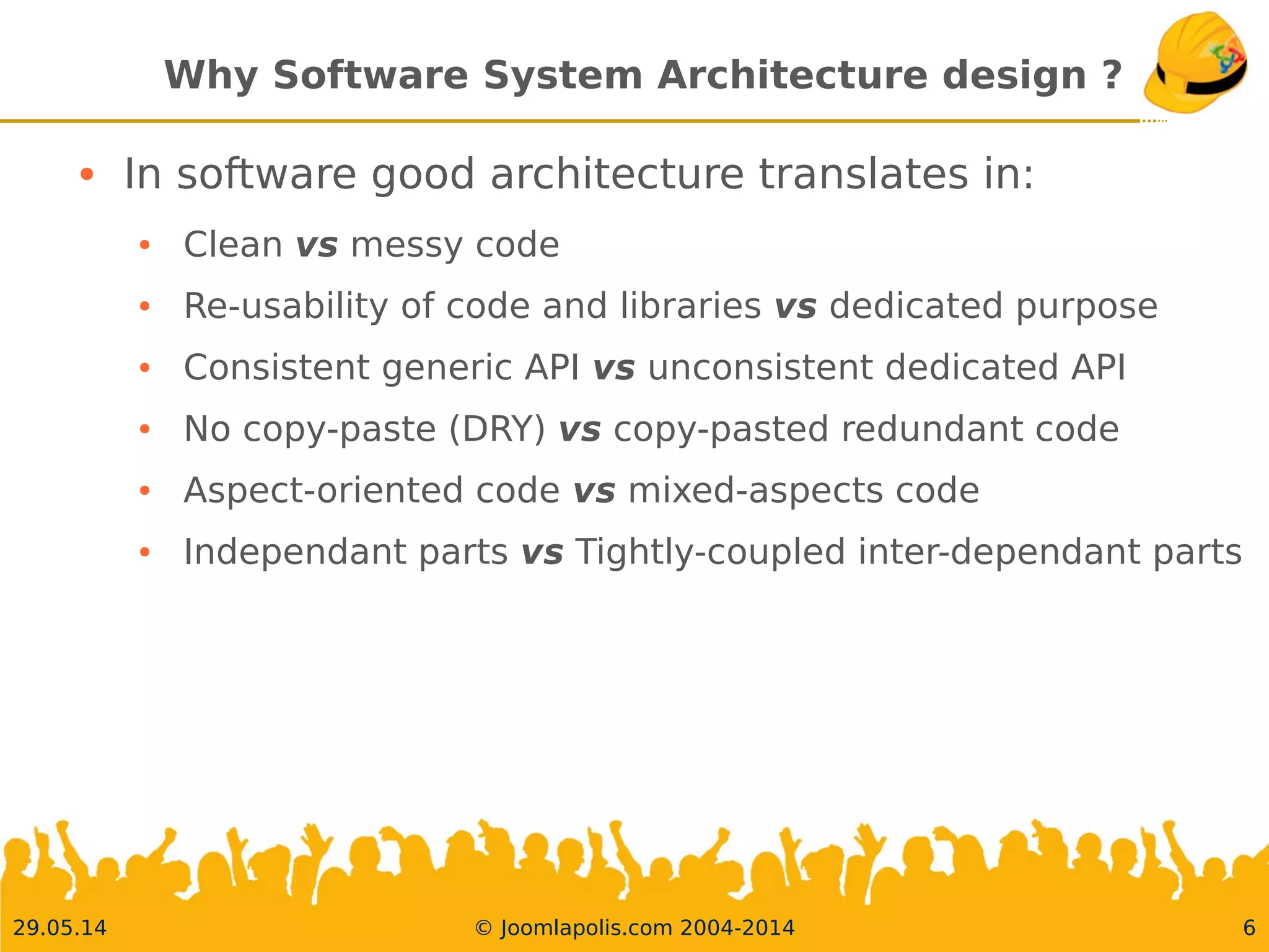 30.05.14 © Joomlapolis.com 2004-2014 6
Why Software System Architecture design ?
●
In software good architecture translates in:
●
Clean vs messy code
●
Re-usability of code and libraries vs dedicated purpose
●
Consistent genericAPI vs unconsistent dedicatedAPI
●
No copy-paste (DRY) vs copy-pasted redundant code
●
Aspect-oriented code vs mixed-aspects code
●
Independant parts vsTightly-coupled inter-dependant parts
 