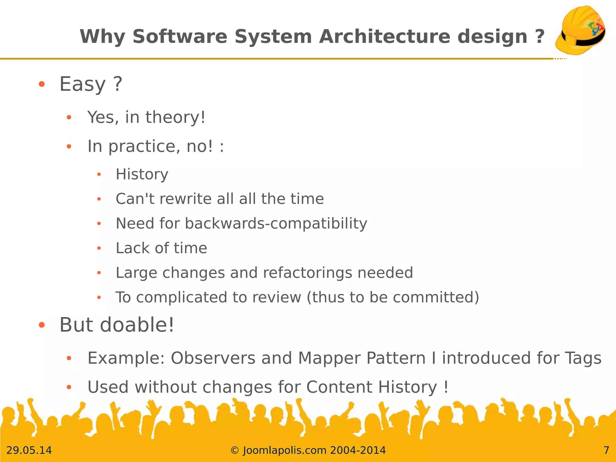 30.05.14 © Joomlapolis.com 2004-2014 7
Why Software System Architecture design ?
●
Easy ?
●
Yes, in theory!
●
In practice, no! :
●
History
●
Can't rewrite all all the time
●
Need for backwards-compatibility
●
Lack of time
●
Large changes and refactorings needed
●
To complicated to review (thus to be committed)
●
But doable!
●
Example: Observers and Mapper Pattern I introduced for Tags
●
Used without changes for Content History !
 