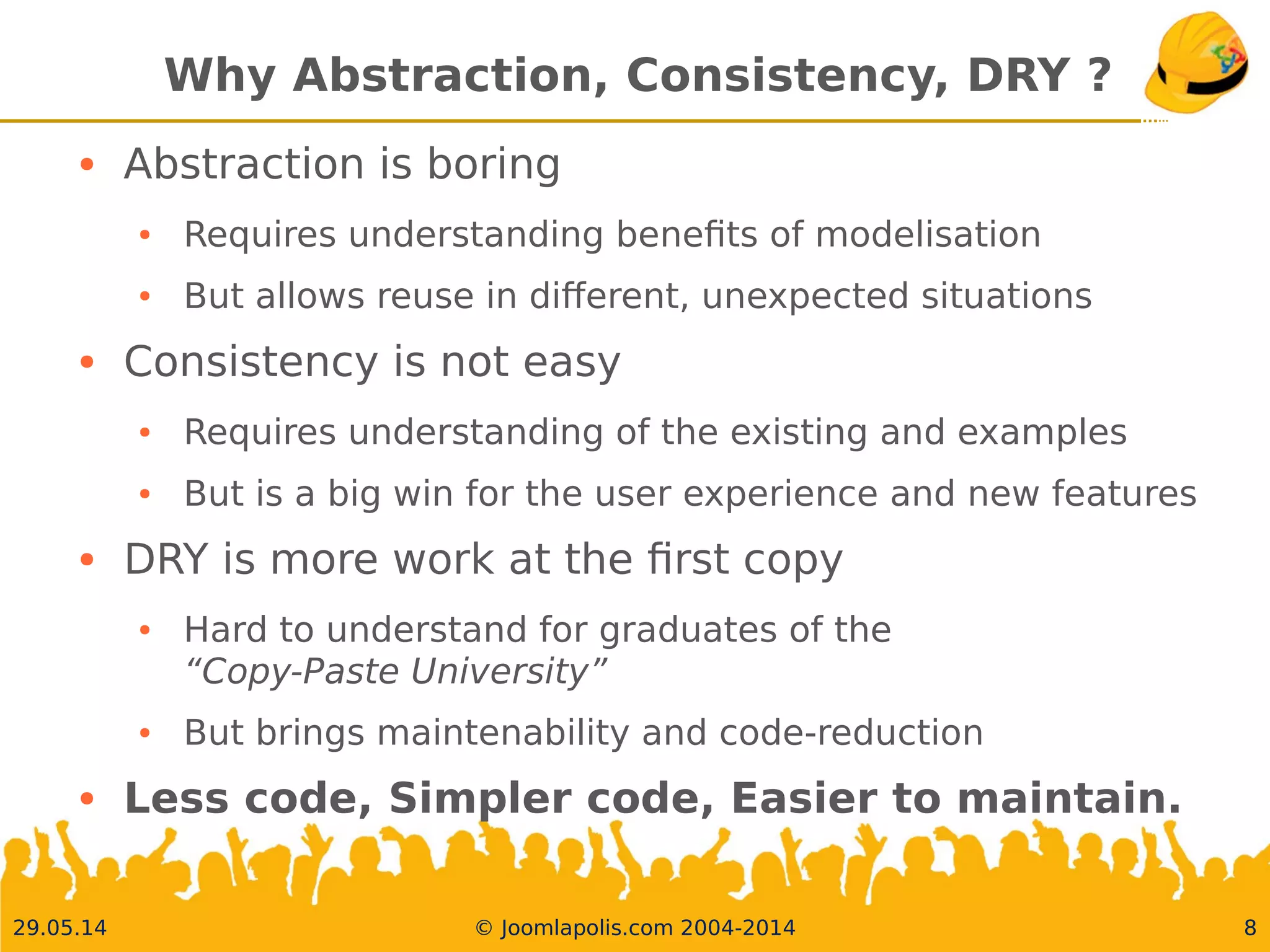 30.05.14 © Joomlapolis.com 2004-2014 8
Why Abstraction, Consistency, DRY ?
●
Abstraction is boring
●
Requires understanding benefts of modelisation
●
But allows reuse in diferent, unexpected situations
●
Consistency is not easy
●
Requires understanding of the existing and examples
●
But is a big win for the user experience and new features
●
DRY is more work at the frst copy
●
Hard to understand for graduates of the
“Copy-Paste University”
●
But brings maintenability and code-reduction
●
Less code, Simpler code, Easier to maintain.
 