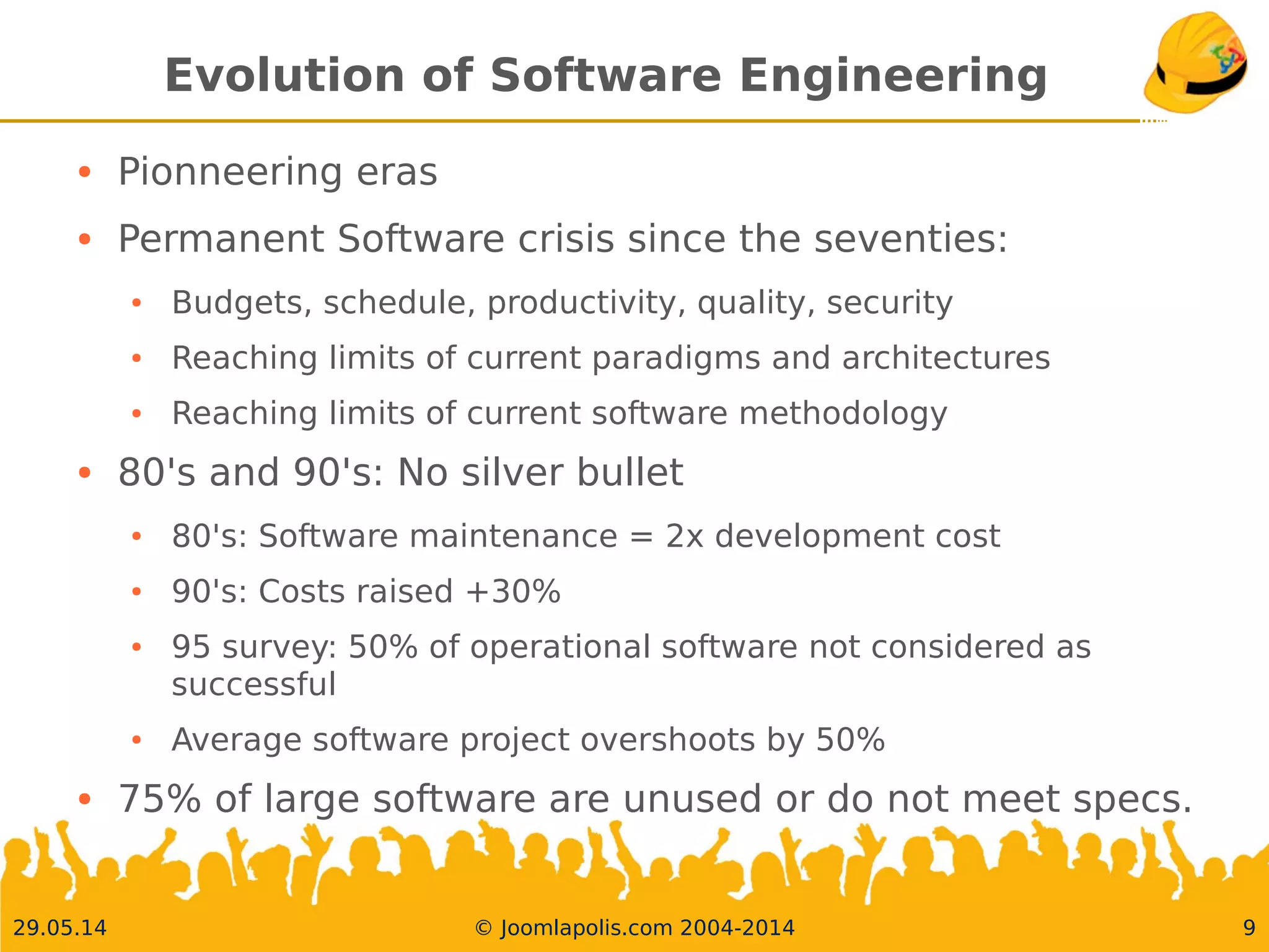 30.05.14 © Joomlapolis.com 2004-2014 9
Evolution of Software Engineering
●
Pionneering eras
●
Permanent Software crisis since the seventies:
●
Budgets, schedule, productivity, quality, security
●
Reaching limits of current paradigms and architectures
●
Reaching limits of current software methodology
●
80's and 90's: No silver bullet
●
80's: Software maintenance = 2x development cost
●
90's: Costs raised +30%
●
95 survey: 50% of operational software not considered as successful
●
Average software project overshoots by 50%
●
75% of large software are unused or do not meet specs.
 