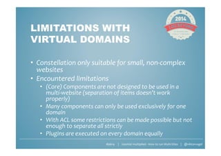 #jab14 | Joomla! multiplied - How to run Multi-Sites | @viktorvogel
LIMITATIONS WITH
VIRTUAL DOMAINS
• Constellation only suitable for small, non-complex
websites
• Encountered limitations
• (Core) Components are not designed to be used in a
multi-website (separation of items doesn’t work
properly)
• Many components can only be used exclusively for one
domain
• With ACL some restrictions can be made possible but not
enough to separate all strictly
• Plugins are executed on every domain equally
 