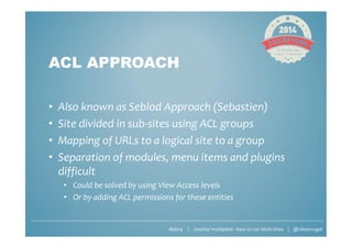 #jab14 | Joomla! multiplied - How to run Multi-Sites | @viktorvogel
ACL APPROACH
• Also known as Seblod Approach (Sebastien)
• Site divided in sub-sites using ACL groups
• Mapping of URLs to a logical site to a group
• Separation of modules, menu items and plugins
difficult
• Could be solved by using View Access levels
• Or by adding ACL permissions for these entities
 