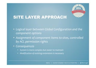 #jab14 | Joomla! multiplied - How to run Multi-Sites | @viktorvogel
SITE LAYER APPROACH
• Logical layer between Global Configuration and the
component options
• Assignment of component items to sites, controlled
by ACL permission rights
• Consequences
• System is more complex but easier to maintain
• Modification of existing extensions is necessary
 