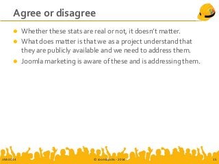 Agree or disagree
 Whether these stats are real or not, it doesn’t matter.
 What does matter is that we as a project understand that
they are publicly available and we need to address them.
 Joomla marketing is aware of these and is addressing them.
JAB-2014 © Joomlapolis - 2014 15
 