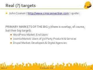 Real (?) targets
 John Coonen ( http://www.cmsconnection.com ) quote:
PRIMARY MARKETS OFTHE BIG 3 (there is overlap, of course,
but their big target):
 WordPress Market: End Users
 Joomla Market: Users of 3rd Party Products & Services
 Drupal Market: Developers & Digital Agencies
JAB-2014 © Joomlapolis - 2014 16
 