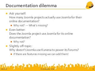 Documentation dilemma
 Ask yourself:
How many Joomla projects actually use Joomla for their
online documentation?
 Why not? --- What’s missing?
 Even better:
Does the Joomla project use Joomla for its online
documentation?
 Why not?
 Slightly off-topic:
Why doesn’t Joomla use Kunena to power its forums?
 If there are features missing we can add them!
JAB-2014 © Joomlapolis - 2014 18
 