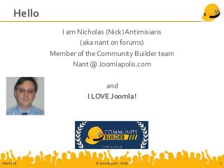 Hello
I am Nicholas (Nick) Antimisiaris
(aka nant on forums)
Member of the Community Builder team
Nant @ Joomlapolis.com
and
I LOVE Joomla!
JAB-2014 © Joomlapolis - 2014 2
 
