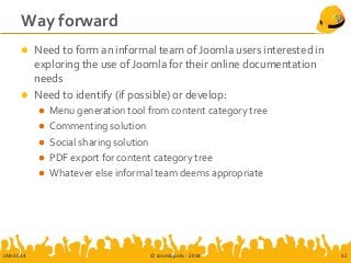 Way forward
 Need to form an informal team of Joomla users interested in
exploring the use of Joomla for their online documentation
needs
 Need to identify (if possible) or develop:
 Menu generation tool from content category tree
 Commenting solution
 Social sharing solution
 PDF export for content category tree
 Whatever else informal team deems appropriate
JAB-2014 © Joomlapolis - 2014 32
 