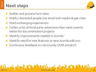 More
Next steps
 Gather and process form data
 Notify interested people (via email and maybe skype chat)
 Start exchanging experiences
 Collect a list of third-party extensions that make Joomla
better for documentation projects
 Identify improvements needed in Joomla
 Identify need for new features or new Joomla add-ons
 Continuous feedback to community (JCM articles?)
JAB-2014 © Joomlapolis - 2014 39
 
